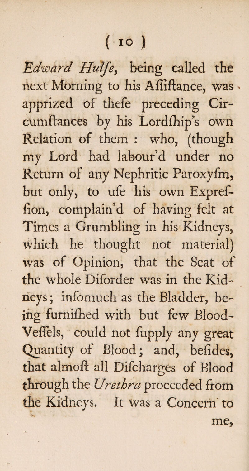 .Edward HuHfe being called the next Morning to his Affiftance, was ■ apprized of thefe preceding Cir- cumffances by his Lordlhip’s own Relation of them : who, (though my Lord had labour’d under no Return of any Nephritic Paroxyfm, but only, to ufe his own Expref- lion, complain’d of having felt at Times a Grumbling in his Kidneys, which he thought not material) was of Opinion, that the Seat of the whole Diforder was in the Kid¬ neys ; infomuch as the Bladder, be¬ ing furnifhed with but few Blood- Veflels, could not fupply any great Quantity of Blood; and, befides, that almoft all Difcharges of Blood through the Urethra proceeded from the Kidneys. It was a Concern to me.