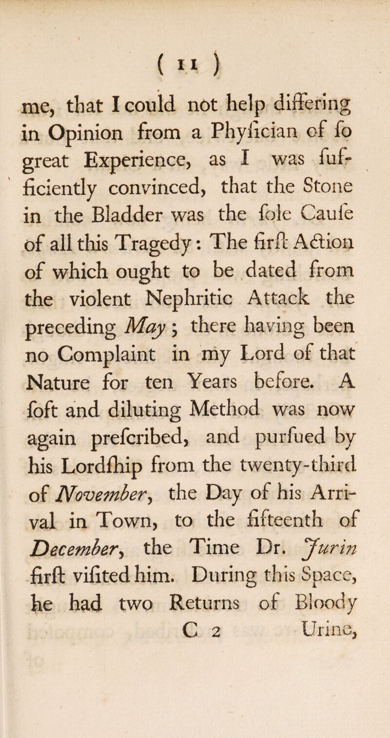 me, that I could not help differing in Opinion from a Phyfician of fo great Experience, as I was fuf- ficiently convinced, that the Stone in the Bladder was the foie Caufe of all this Tragedy: The firft Action of which ought to be dated from the violent Nephritic Attack the preceding May ; there having been no Complaint in my Lord of that Nature for ten Years before. A foft and diluting Method was now again prefcribed, and purfued by his Lordfhip from the twenty-third of November, the Day of his Arri¬ val in Town, to the fifteenth of December, the Time Dr. Jurin firft vifitedhim. During this Space, he had two Returns of Bloody C 2 Urine,