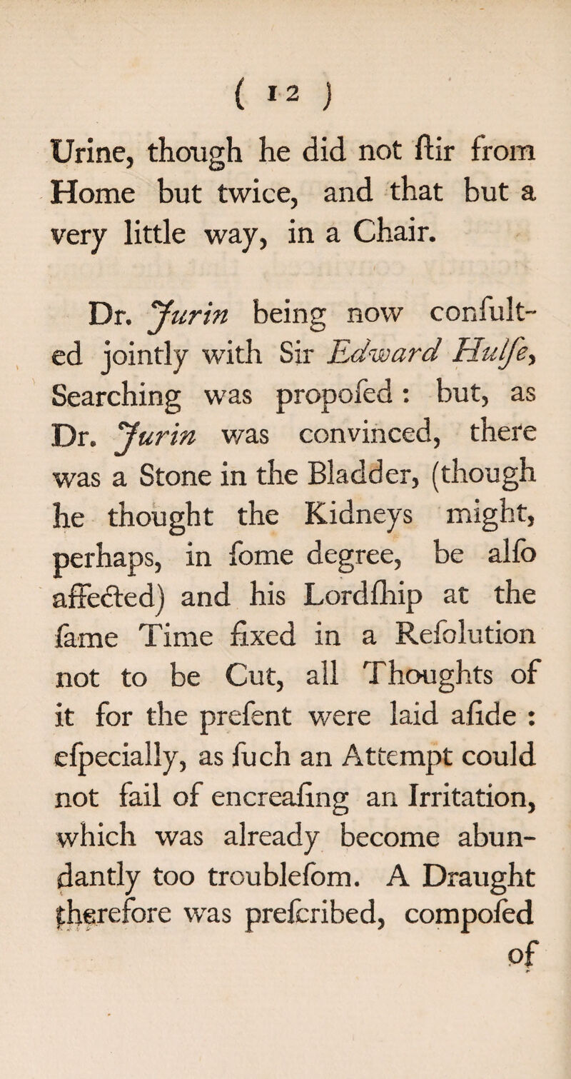 Urine, though he did not ftir from Home but twice, and that but a very little way, in a Chair. Dr. Jurin being now confult- ed jointly with Sir Edward Hulfe, Searching was propofed: but, as Dr. 'Jurin was convinced, there was a Stone in the Bladder, (though he thought the Kidneys might, perhaps, in fome degree, be alfo affedted) and his Lordfhip at the lame Time fixed in a Refolution not to be Cut, all Thoughts of it for the prefent were laid afide : elpecially, as fuch an Attempt could not fail of encreafing an Irritation, which was already become abun¬ dantly too troublelom. A Draught (therefore was prefcribed, compoled of