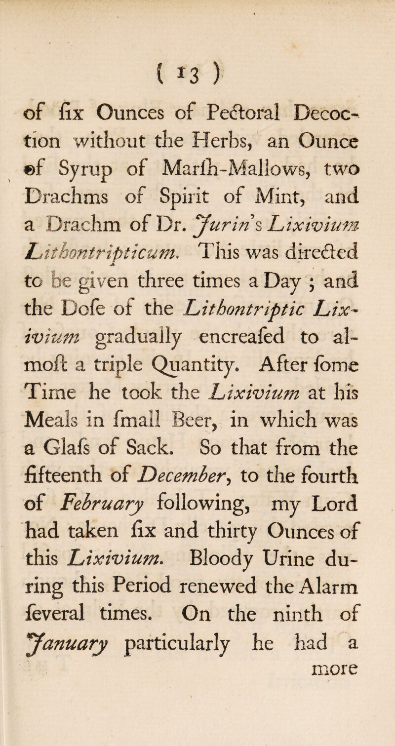 ( *3 ) of fix Ounces of Pectoral Decoc¬ tion without the Herbs, an Ounce ®f Syrup of Marlh-Mallows, two Drachms of Spirit of Mint, and a Drachm of Dr. Jurin\ Lixivium Lithontripticum. This was directed A to be given three times a Day ; and the Dofe of the Litbontriptic Lix¬ ivium gradually encreafed to al- mofl a triple Quantity. After ibme Time he took the Lixivium at his Meals in fmail Beer, in which was a Glafs of Sack. So that from the fifteenth of December, to the fourth of February following, my Lord had taken fix and thirty Ounces of this Lixivium. Bloody Urine du¬ ring this Period renewed the Alarm feveral times. On the ninth of 'January particularly he had a more