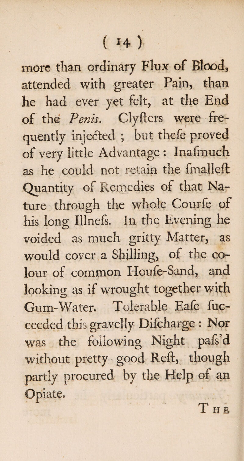 more than ordinary Flux of Blood, attended with greater Pain, than he had ever yet felt, at the End of the Penis. Clyfters were fre¬ quently injected ; but thefe proved of very little Advantage : Inafmuch as he could not retain the fmalleft Quantity of Remedies of that Na¬ ture through the whole Courfe of his long Illnefs. In the Evening he voided as much gritty Matter, as would cover a Shilling, of the co¬ lour of common Houfe-Sand, and looking as if wrought together with Gum-Water. Tolerable Eafe fuc- ceeded this gravelly Difcharge : Nor was the following Night pafs’d without pretty good Reft, though partly procured by the Help of an The