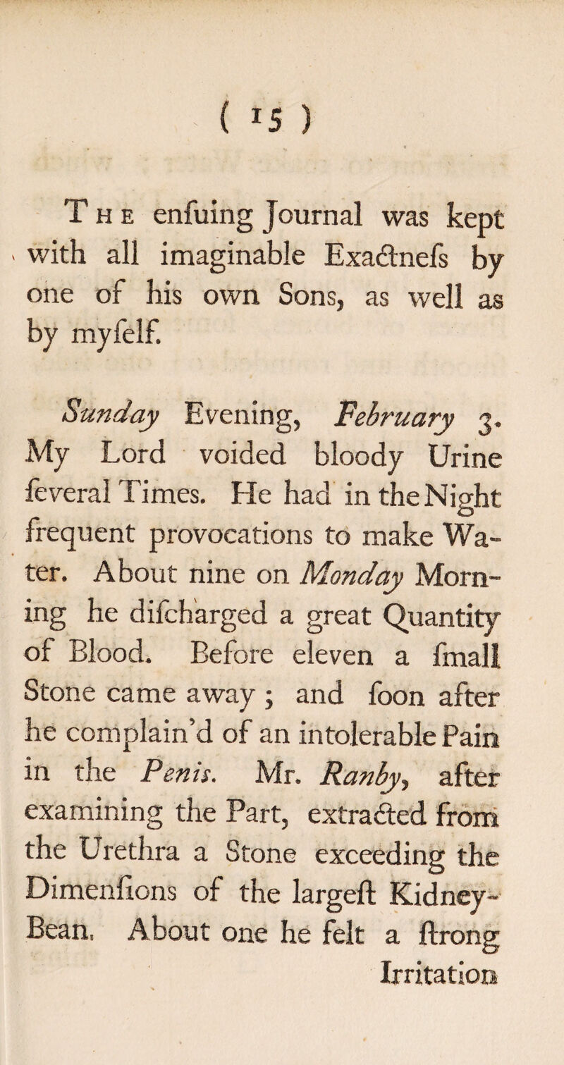 ( *5 ) The enfuing Journal was kept > with all imaginable Exadtnefs by one of his own Sons, as well as by myfelf. Sunday Evening, February 3. My Lord voided bloody Urine feveral Times. He had in the Night frequent provocations to make Wa¬ ter. About nine on Monday Morn¬ ing he difcharged a great Quantity of Blood. Before eleven a frnall Stone came away ; and foon after he complain’d of an intolerable Pain in the Penis. Mr. Ranby, after examining the Part, extra&ed from the Urethra a Stone exceeding the Dimenfions of the largeft Kidney- Bean. About one he felt a ftrong Irritation