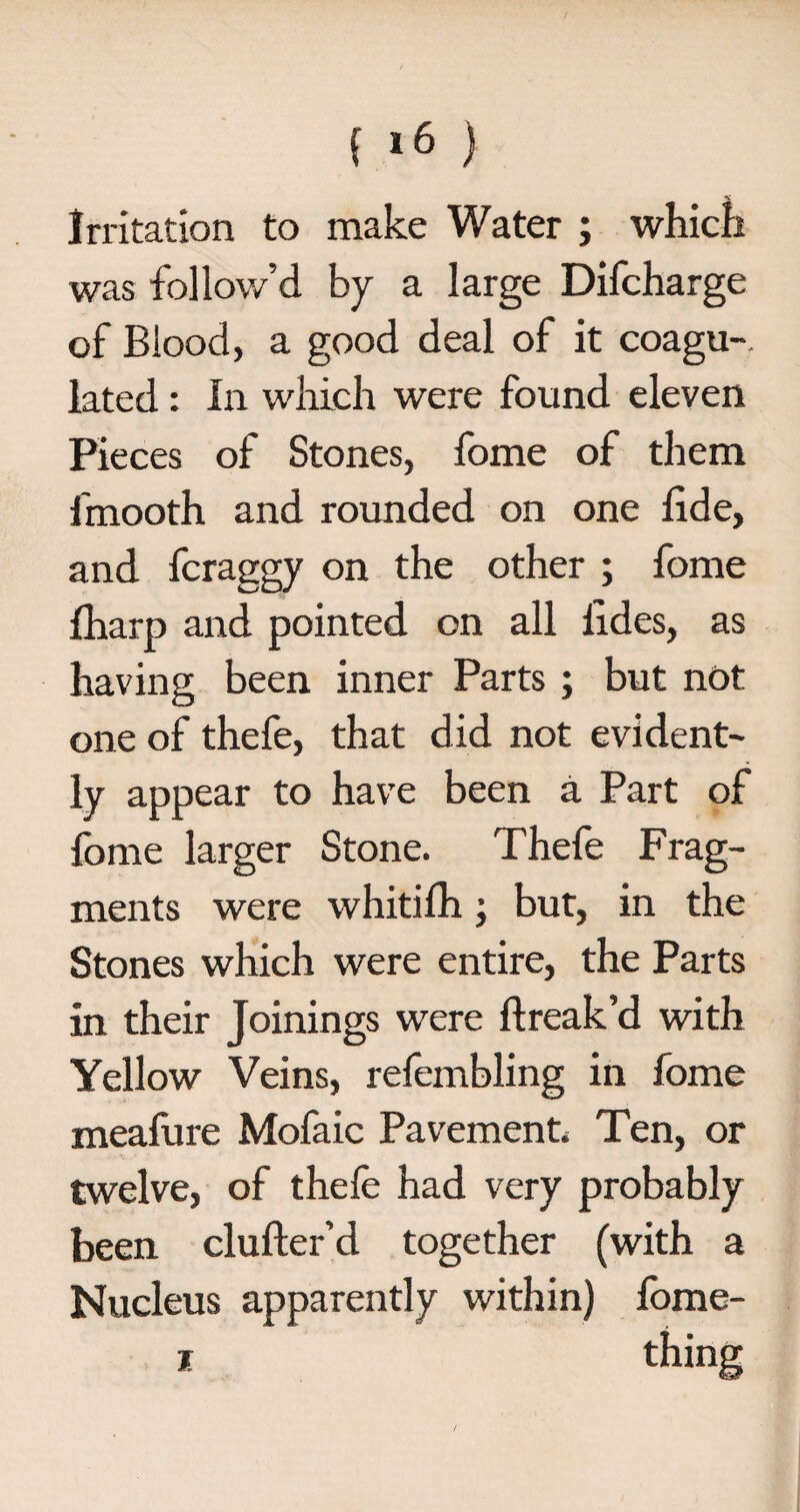 Irritation to make Water ; which was follow’d by a large Difcharge of Blood, a good deal of it coagu-. lated: In which were found eleven Pieces of Stones, fome of them fmooth and rounded on one fide, and fcraggy on the other ; fome fharp and pointed on all fides, as having been inner Parts ; but not one of thefe, that did not evident¬ ly appear to have been a Part of fome larger Stone. Thefe Frag¬ ments were whitilh; but, in the Stones which were entire, the Parts in their Joinings were ftreak’d with Yellow Veins, refembling in fome meafure Mofaic Pavement. Ten, or twelve, of thefe had very probably been clufter’d together (with a Nucleus apparently within) lome- x thing