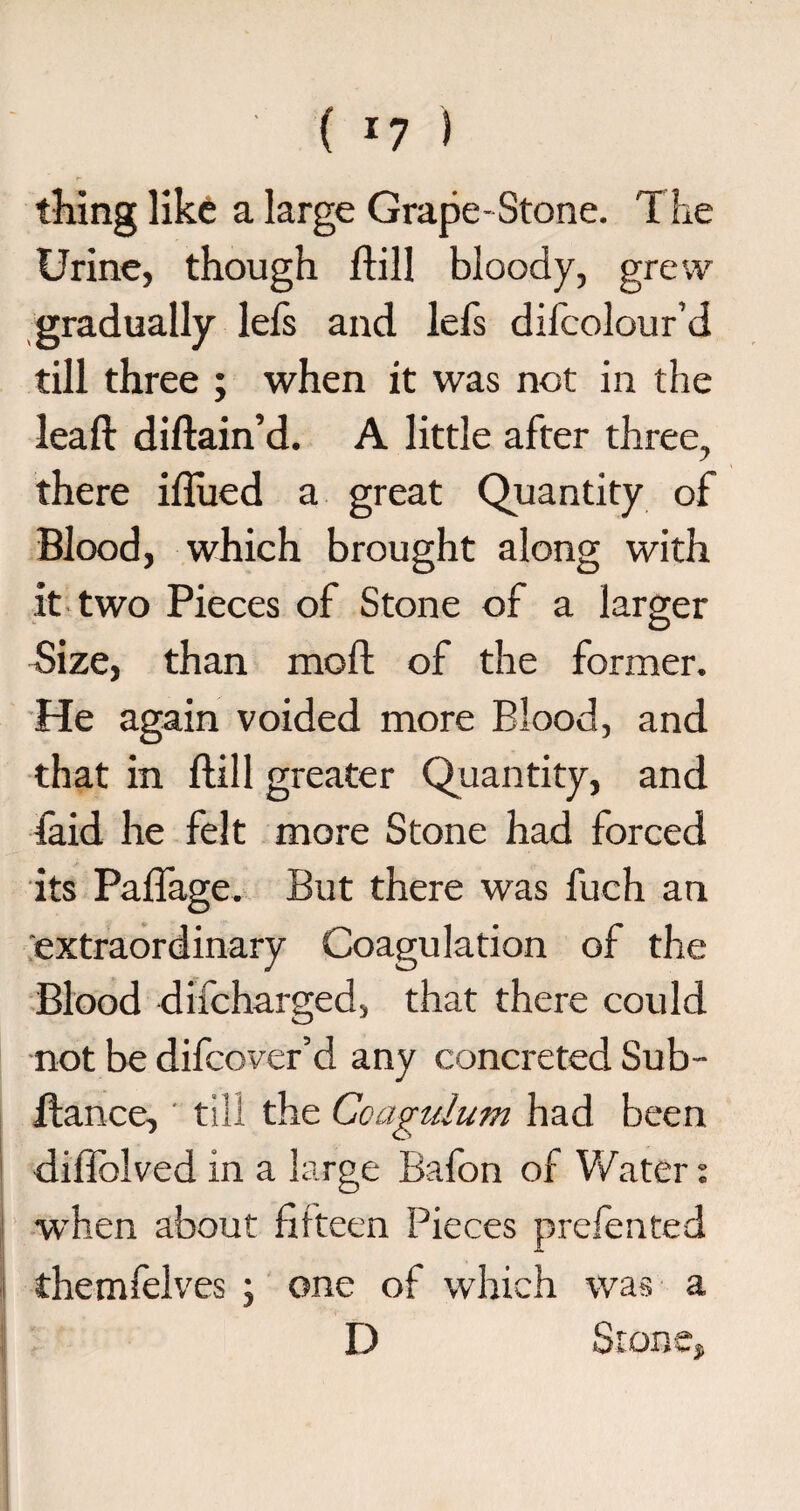 ( *7 ) thing like a large Grape-Stone. The Urine, though hill bloody, grew gradually lefs and lefs difcolour’d till three ; when it was not in the lead: didain’d. A little after three, there iflued a great Quantity of Blood, which brought along with it two Pieces of Stone of a larger Size, than mod; of the former. He again voided more Blood, and that in dill greater Quantity, and faid he felt more Stone had forced its Paflage. But there was fueh an extraordinary Coagulation of the Blood difcharged, that there could not be difcover’d any concreted Sub- dance, ' till the Coagulum had been diOblved in a large Bafon of Water: wThen about fifteen Pieces prefented themfelves ; one of which was a D Stone,