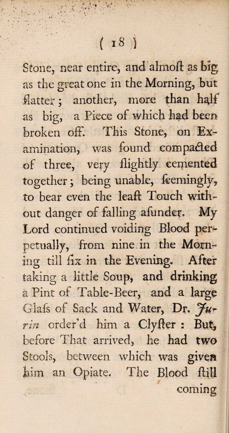 ( «8 j Stone, neai' entire, and almoft as big as the great one in the Morning, but flatter; another, more than half as big, a Piece of which had been broken off. This Stone, on Ex¬ amination, was found compared of three, very flightly cemented together; being unable, feemingly, to bear even the leaf! Touch with¬ out danger of falling afunder. My Lord continued voiding Blood per¬ petually, from nine in the Morn¬ ing till fix in the Evening. After taking a little Soup, and drinking a Pint of Table-Beer, and a large Glafs of Sack and Water, Dr. Ju-r rin order’d him a Clyfter : But, before That arrived, he had two Stools, between which was given him an Opiate. The Blood ffill coming: