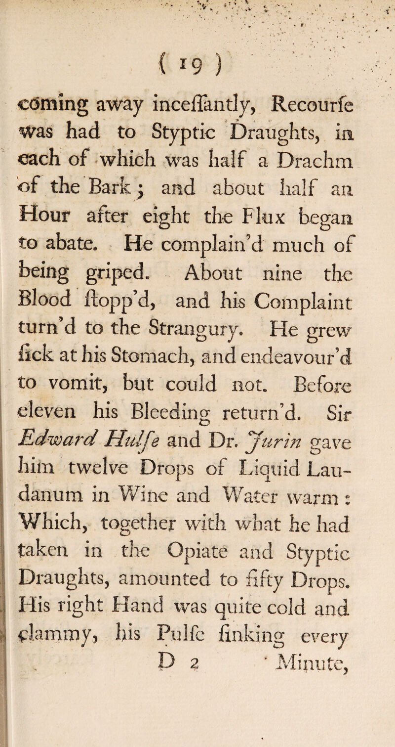 coming away inceffantly, Recourfe Was had to Styptic Draughts, in each of which was half a Drachm of the Bark; and about half an Hour after eight the Flux began to abate. He complain’d much of being griped. About nine the Blood flopp’d, and his Complaint turn’d to the Strangury. He grew lick at his Stomach, and endeavour’d to vomit, but could not. Before eleven his Bleeding return’d. Sir Edward Hulfe and Dr. Jurin gave him twelve Drops of Liquid Lau¬ danum in Wine and Water warm : Which, together with what he had taken in the Opiate and Styptic Draughts, amounted to fifty Drops. His right Hand was quite cold and clammy, his Pulfe finking every P 2 ' Minute,