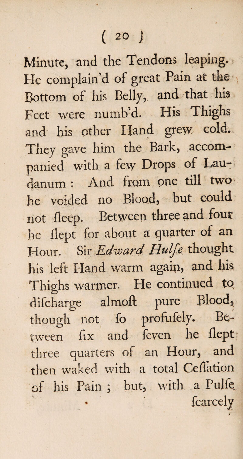 Minute, and the Tendons leaping. He complain’d of great Pain at the . Bottom of his Belly, and that his Feet were numb’d. His Thighs and his other Hand grew cold. They gave him the Bark, accom¬ panied with a few Drops of Lau¬ danum : And from one till two he voided no Blood, but could not deep. Between three and four he dept for about a quarter of an Flour. Sir Edward Hulfe thought his left Hand warm again, and his Thighs warmer. He continued to difeharge almoft pure Blood, though not fo profufely. Be¬ tween dx and feven he dept three quarters of an Hour, and then waked with a total Ceflation of his Pain ; but, with a Pulfe fcarcely