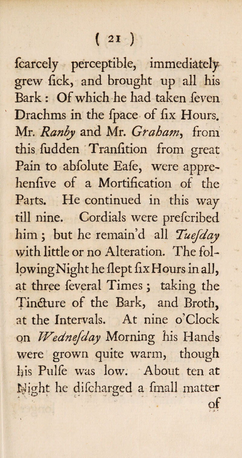 fcarcely perceptible, immediately grew lick, and brought up all his Bark: Of which he had taken feven Drachms in the Ipace of lix Hours. Mr. Ranby and Mr. Graham, from this fudden Tranlition from great Pain to abfolute Eafe, were appre- henlive of a Mortification of the Parts. He continued in this way till nine. Cordials were prefcribed him ; but he remain’d all Tuefday with little or no Alteration. The fol- lowingNight he llept fix Hours in all, at three feveral Times; taking the Tindture of the Bark, and Broth, at the Intervals. At nine o’clock on Wednefday Morning his Hands were grown quite warm, though his Pulfe was low. About ten at Wight he difcharged a finall matter . of
