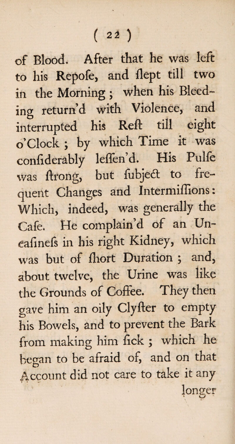 of Blood. After that he was left to his Repofe, and dept till two in the Morning ; when his Bleed¬ ing return’d with Violence, and interrupted his Reft till eight o’clock ; by which Time it was conftderably leflen’d. His Pulfe was ftrong, but fubject to fre¬ quent Changes and Intermiftions: Which, indeed, was generally the Cafe. He complain’d of an Un- eafmefs in his right Kidney, which was but of fliort Duration ; and, about twelve, the Urine was like the Grounds of Coffee. They then gave him an oily Clyfter to empty his Bowels, and to prevent the Bark from making him fick ; which he began to be afraid of, and on that Account did not care to take it any •j - longer > LJ '•