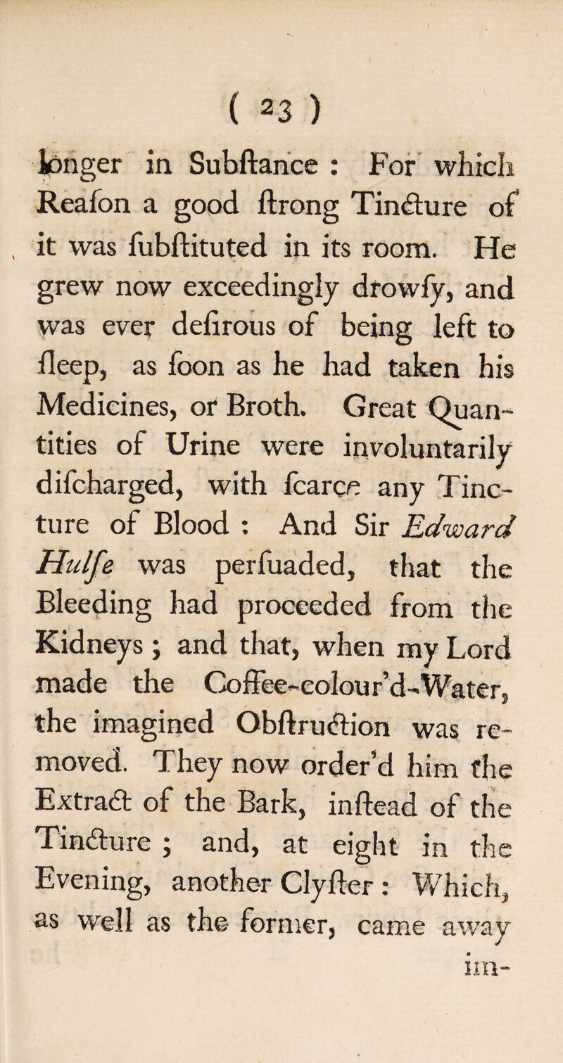 longer in Subftance : For which Reafon a good ftrong Tindture of it was fubftituted in its room. He grew now exceedingly drowfy, and was ever defirous of being left to fleep, as foon as he had taken his Medicines, or Broth. Great Quan¬ tities of Urine were involuntarily difcharged, with fcarce any Tinc¬ ture of Blood : And Sir Edward Hulfe was perfuaded, that the Bleeding had proceeded from the Kidneys ; and that, when my Lord made the Coffee-colour’d-Water, the imagined Obftruelion was re¬ moved. They now order’d him the Extradt of the Bark, inftead of the Tindture ; and, at eight in the Evening, another Clyfter : Which, as well as the former, came away w