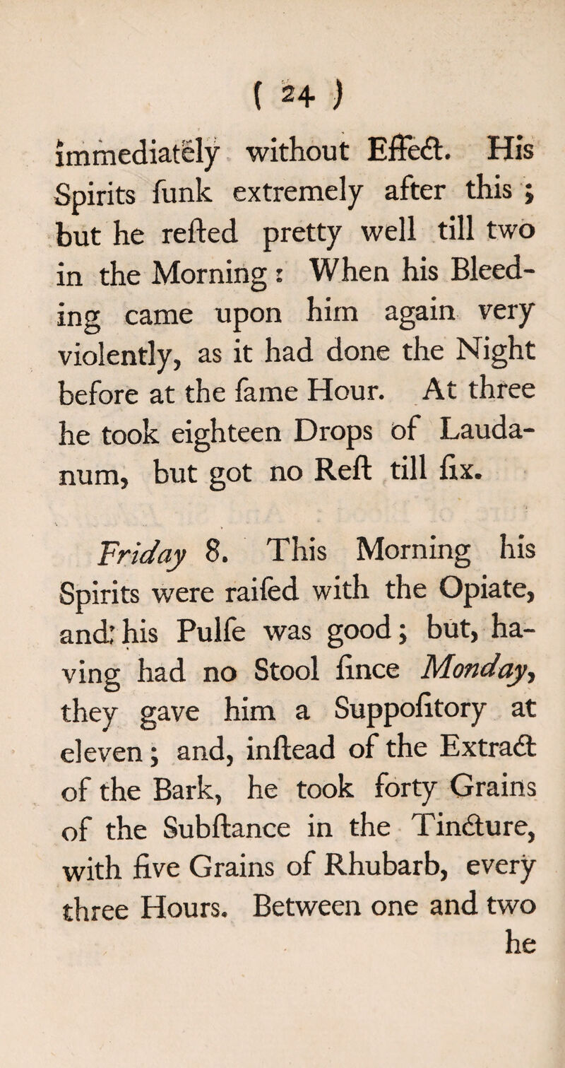 immediately without Effect His Spirits funk extremely after this ; but he refted pretty well till two in the Morning: When his Bleed¬ ing came upon him again very violently, as it had done the Night before at the fame Hour. At three he took eighteen Drops of Lauda¬ num, but got no Reft till ftx. Friday 8. This Morning his Spirits were raifed with the Opiate, and; his Pulfe was good; but, ha¬ ving had no Stool fince Monday, they gave him a Suppofttory at eleven; and, inftead of the Extract of the Bark, he took forty Grains of the Subftance in the Tin&ure, with five Grains of Rhubarb, every three Hours. Between one and two he