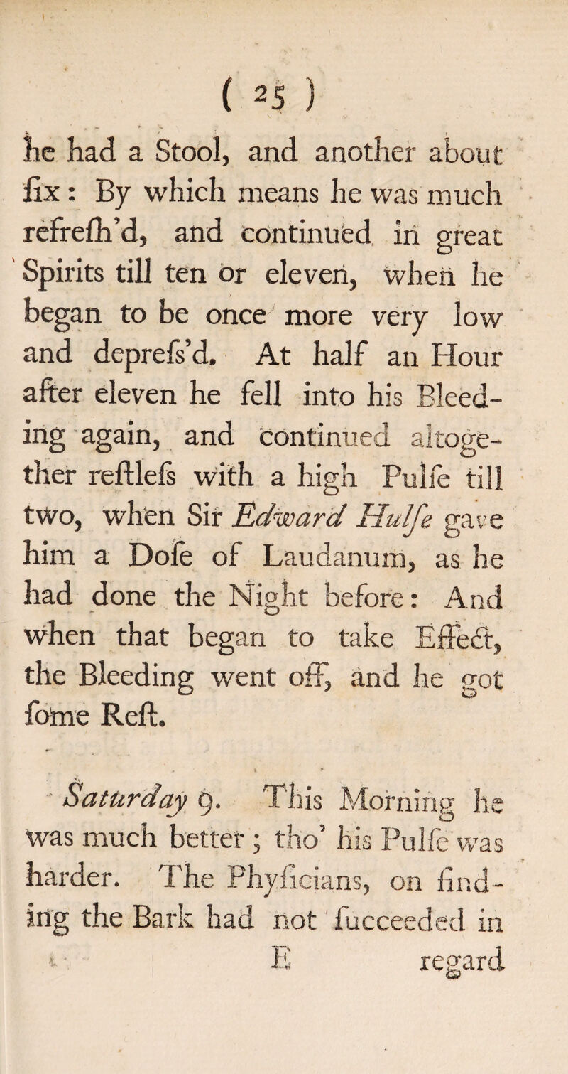 he had a Stool, and another about fix : By which means he was much refrefh’d, and continued in great Spirits till ten or eleven, when he began to be once more very low and deprefs’d. At half an Hour after eleven he fell into his Bleed¬ ing again, and continued altoge¬ ther reftlefs with a high Pulfe till two, when Sir Edward Hulfe gave him a Dole of Laudanum, as he had done the Night before: And when that began to take Effedfc, the Bleeding went off, and he got fome Reft. , i ► Saturday 9. This Morning he was much better ; tho his Pulfe was harder. The Phyficians, on find¬ ing the Bark had not fucceeded in E regard