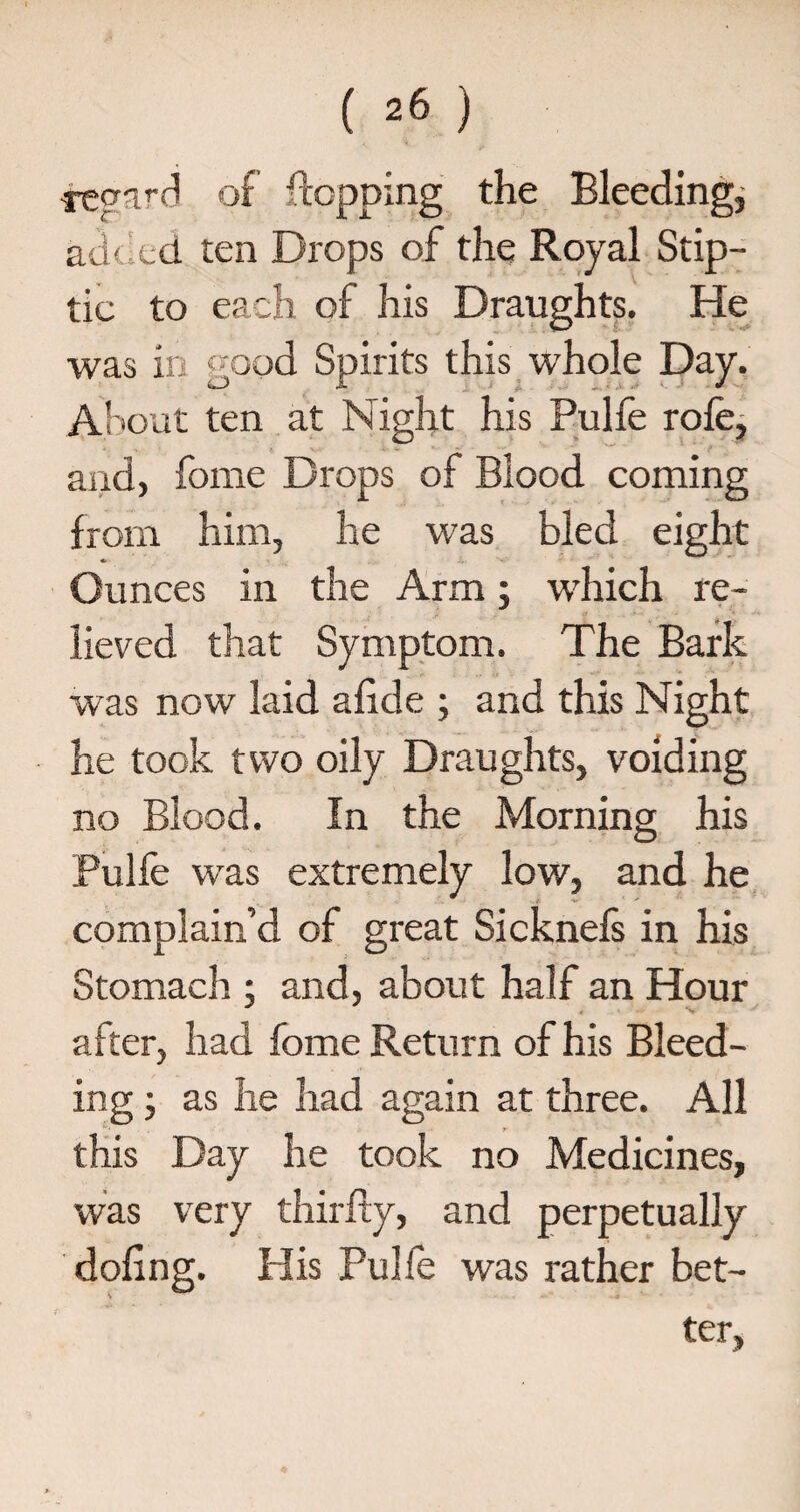 ( ^6 ) s-eqard of flopping the Bleeding, ad< led ten Drops of the Royal Stip- tic to each of his Draughts. He was in good Spirits this whole Day. About ten at Night his Pulfe role, and, fome Drops of Blood coming from him, he was bled eight ♦ Ounces in the Arm; which re¬ lieved that Symptom. The Bark was now laid alide ; and this Night he took two oily Draughts, voiding no Blood. In the Morning his Pulfe was extremely low, and he complain’d of great Sicknefs in his Stomach ; and, about half an Hour after, had fome Return of his Bleed¬ ing ; as he had again at three. All this Day he took no Medicines, was very thirliy, and perpetually doling. His Pulfe was rather bet¬ ter, &