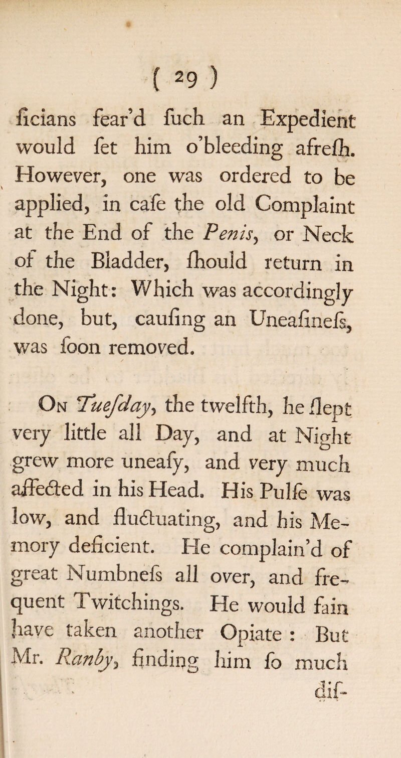 ficians fear’d fuch an Expedient would fet him o’bleeding afrefh. However, one was ordered to be applied, in cafe the old Complaint at the End of the Penis, or Neck of the Bladder, fhould return in the Night: Which was accordingly- done, but, caufing an Uneafinefs, was fbon removed. On !Tuefday, the twelfth, he flept very little all Day, and at Night grew more uneafy, and very much aife&ed in his Head. His Pulfe was low, and fluctuating, and his Me¬ mory deficient. He complain’d of great Numbnefs all over, and fre¬ quent Twitchings. He would fain have taken another Opiate : But Mr. Ranbj, finding him fo much