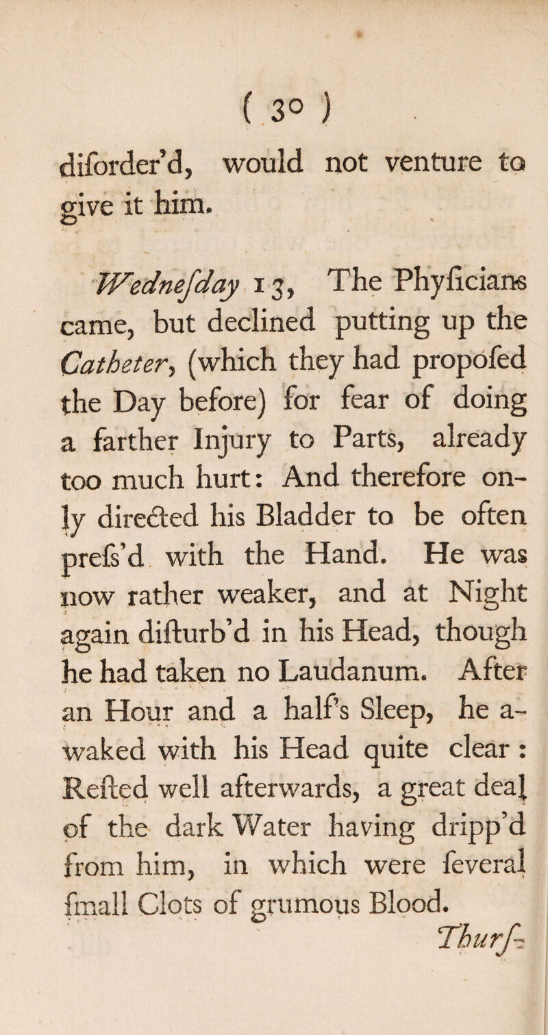 ( 3° ) diforder’d, would not venture to give it him. Wednefday 13, The Phylicians came, but declined putting up the Catheter, (which they had propofed the Day before) for fear of doing a farther Injury to Parts, already too much hurt: And therefore on¬ ly directed his Bladder to be often prefs’d with the Hand. He was now rather weaker, and at Night again difturb’d in his Head, though he had taken no Laudanum. After an Hour and a half’s Sleep, he a- waked with his Head quite clear : Refted well afterwards, a great deal of the dark Water having dripp’d from him, in which were feveral fmall Clots of grumous Blood.