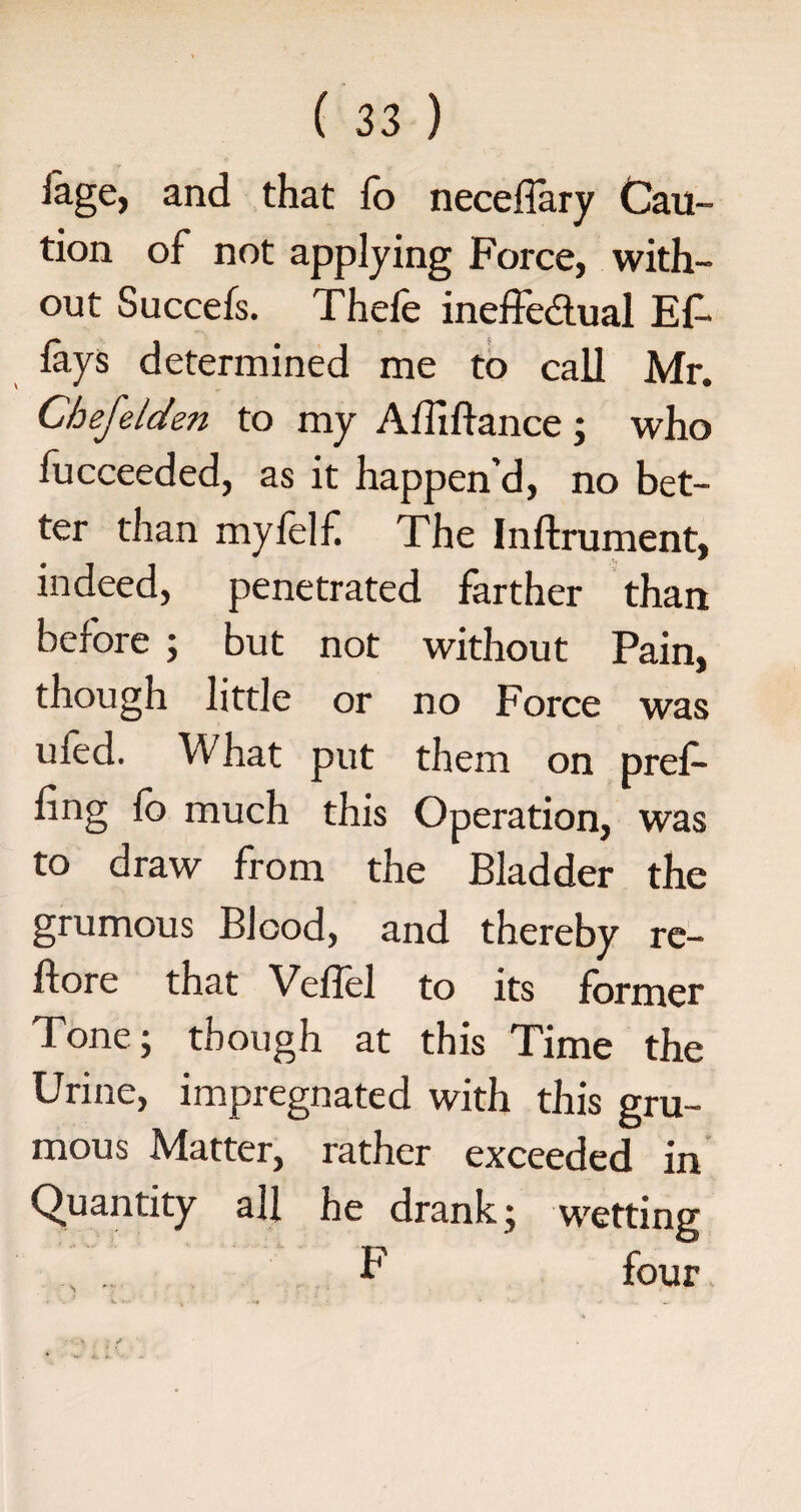 iage, and that fo necefiary Cau¬ tion of not applying Force, with¬ out Succefs. Thefe ineffectual Ef- lays determined me to call Mr. Chefelden to my Adiftance; who fucceeded, as it happen’d, no bet¬ ter than mylelf The Inftrument, indeed, penetrated farther than before ; but not without Pain, though little or no Force was ufed. What put them on pref¬ ling lb much this Operation, was to draw from the Bladder the grumous Blood, and thereby re- ftore that Velfel to its former Tone; though at this Time the Urine, impregnated with this gru¬ mous Matter, rather exceeded in Quantity all he drank; wetting . .. F four