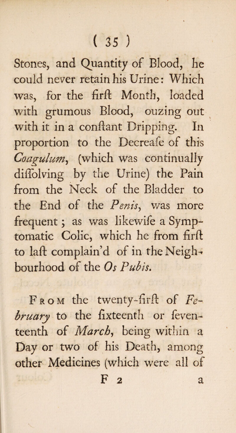 Stones, and Quantity of Blood, he could never retain his Urine: Which was, for the firft Month, loaded with grumous Blood, ouzing out with it in a conftant Dripping. In proportion to the Decreafe of this Coagulum, (which was continually diilolving by the Urine) the Pain from the Neck of the Bladder to the End of the Penis, was more frequent; as was likewife a Symp¬ tomatic Colic, which he from firil to laft complain’d of in the Neigh'- bourhood of the Os Pubis. From the twenty-hi-fi: of Fe¬ bruary to the hxteenth or feven- teenth of March, being within a Day or two of his Death, among other Medicines (which were all of F 2 a