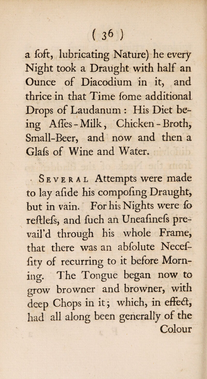 a foft, lubricating Nature) he every Night took a Draught with half an Ounce of Diacodium in it, and thrice in that Time fome additional Drops of Laudanum : His Diet be¬ ing Affes - Milk, Chicken - Broth, Small-Beer, and now and then a Glafs of Wine and Water. ■ Several Attempts were made to lay afide his compofing Draught, but in vain. For his Nights were fo refUefs, and fuch an Uneafinefs pre¬ vail’d through his whole Frame, that there was an abfolute Necef- iity of recurring to it before Morn¬ ing. The Tongue began now to grow browner and browner, with deep Chops in it; which, in effect, had all along been generally of the Colour