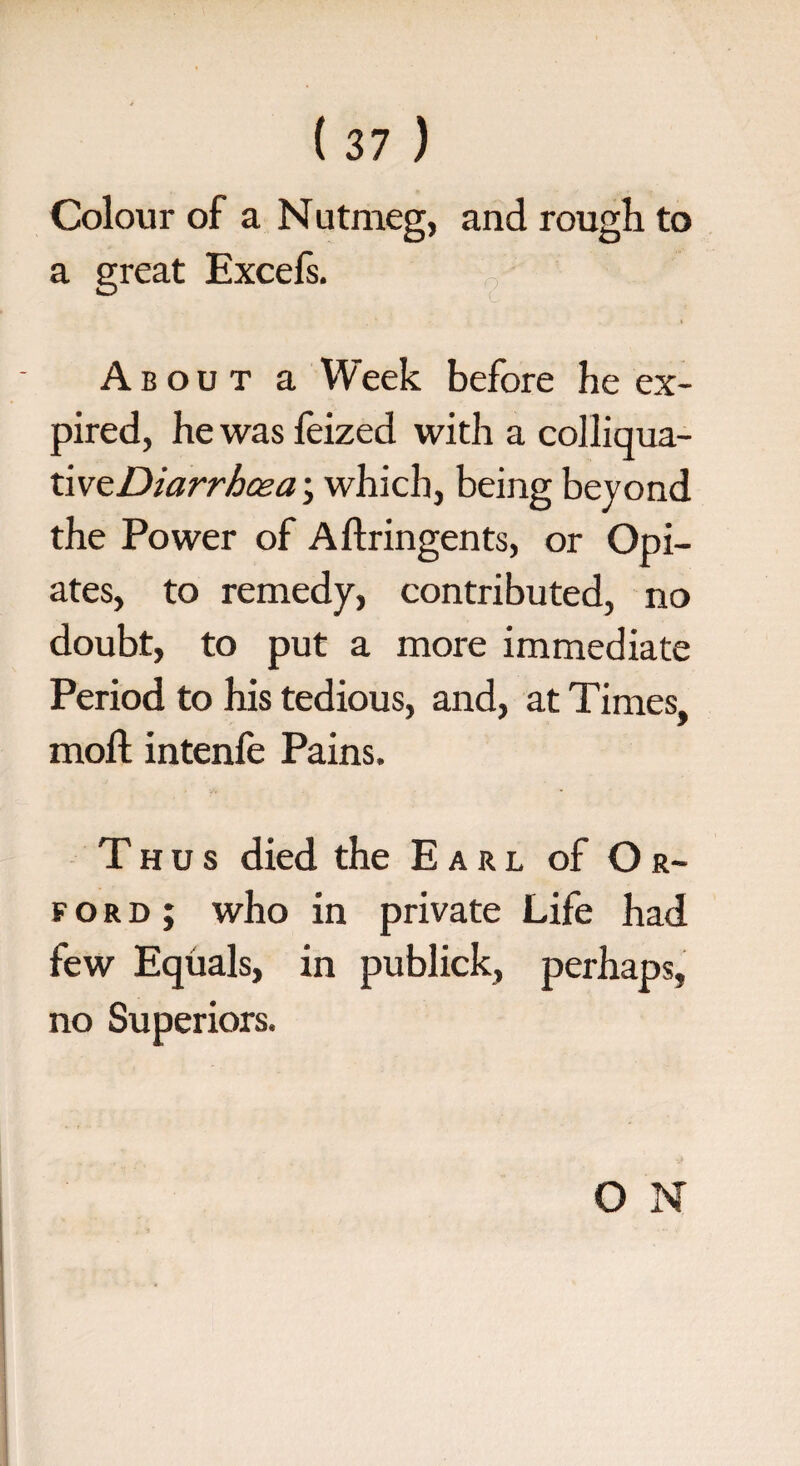 Colour of a Nutmeg, and rough to a great Excefs. About a Week before he ex¬ pired, he was feized with a colliqua- xiveDiarrbcea; which, being beyond the Power of Aftringents, or Opi¬ ates, to remedy, contributed, no doubt, to put a more immediate Period to his tedious, and, at Times, moft intenfe Pains. Thus died the Earl of Or- ford; who in private Life had few Equals, in publick, perhaps, no Superiors. O N
