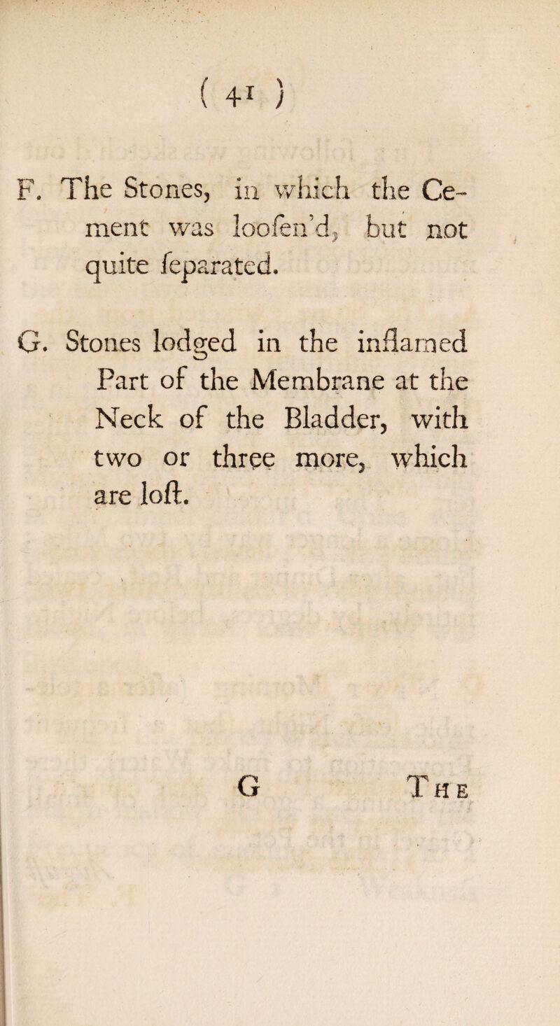 t*. The Stones, in which the Ce¬ ment was loofen’d, but not quite feparated. G. Stones lodged in the inflamed Part of the Membrane at the Neck of the Bladder, with two or three more, which are loft. G 1HE