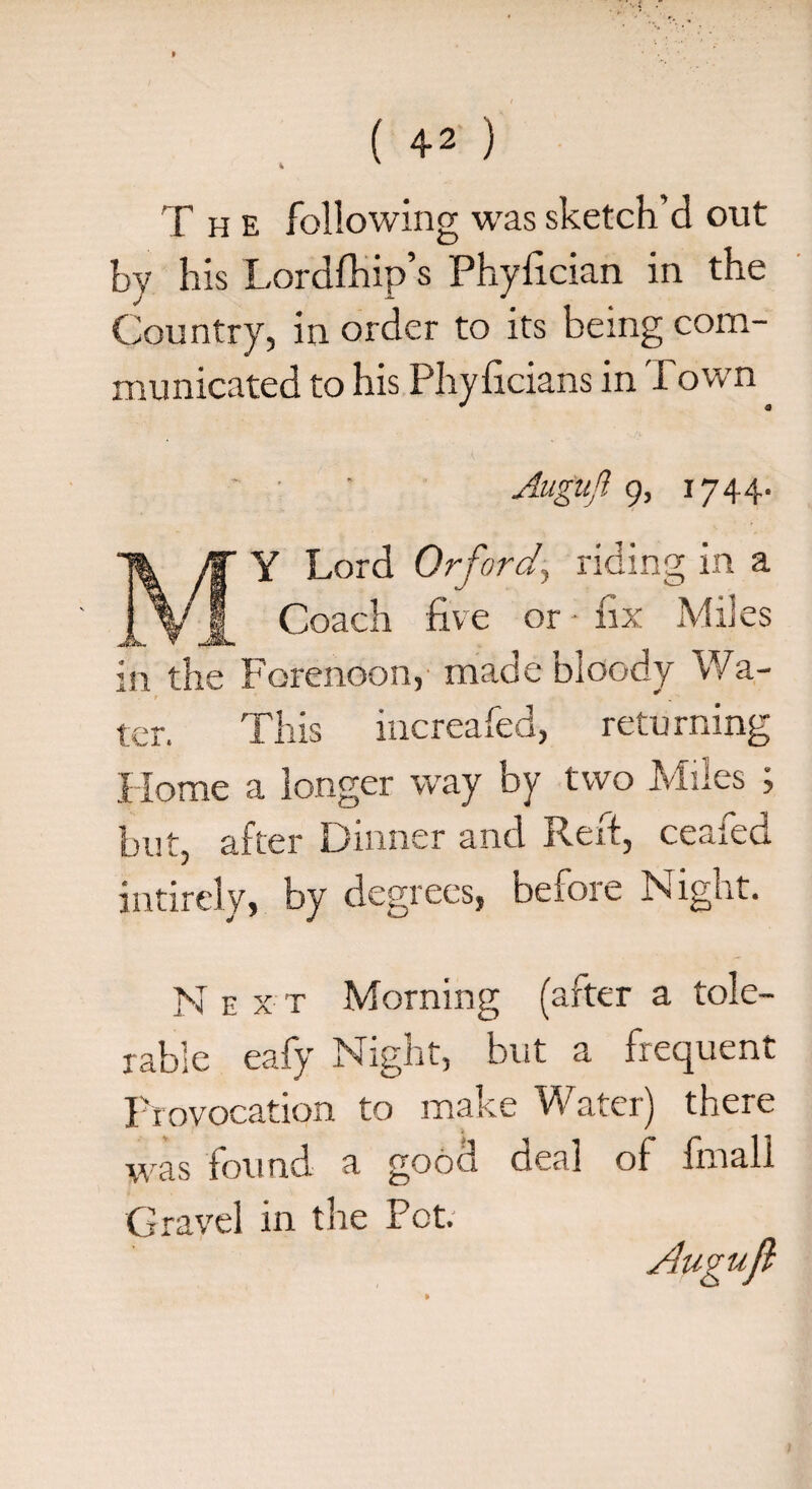 The following was sketch’d out by his Lordfhip’s Phyfician in the Country, in order to its being com¬ municated to his Phyficians in Town Auguft 9, 1744. Y Lord Orforci’, riding in a V 1 Coach five or • fix Miles Jk. v JSL in the Forenoon, made bloody Wa¬ ter. This increafed, returning Home a longer way by two Miles ; but, after Dinner and Reft, ceaied intirely, by degrees, before Night. N e x t Morning (after a tole¬ rable eafy Night, but a frequent Provocation to make Water) there was found a good deal of fmall Gravel in tire Pot. Augujl