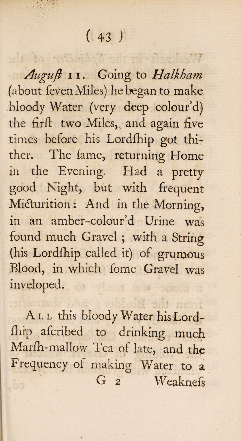 v '“t» * * . k t v H, 4, * ' > Auguft 11. Going to Halkham (about feven Miles) he began to make .bloody Water (very deep colour’d) the firft two Miles,, and again five times before his Lordlhip got thi¬ ther. The fame, returning Home in the Evening. Had a pretty good Night, but with frequent Micturition: And in the Morning, in an amber-colour’d Urine was found much Gravel ; with a String (his Lordfhip called it) of grumous Blood, in which fome Gravel was inveloped. All this bloody Water his Lord- fhi'P afcribed to drinking much Marfh-mallow Tea of late, and the Frequency of making Water to a G 2 Weaknefs