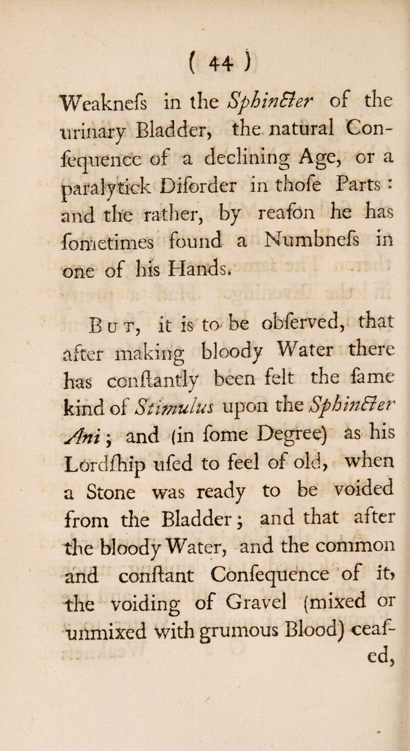 Weaknefs in the Sphin&er of the urinary Bladder, the natural Con- fequence of a declining Age, or a paralytick Diforder in thofe Parts: and the rather, by reafon he has fometimes found a Numbnefs in one of his Hands. o But, it is to be obferved, that after making bloody Water there has ccnftantly been felt the fame kind of Stimulus upon the Sphin&er /Ini; and (in fome Degree) as his Lordfhip ufed to feel of old, when a Stone was ready to be voided from the Bladder; and that after the bloody Water, and the common and conftant Confequence of itj the voiding of Gravel (mixed or unmixed with grumous Blood) ceaf- ed,