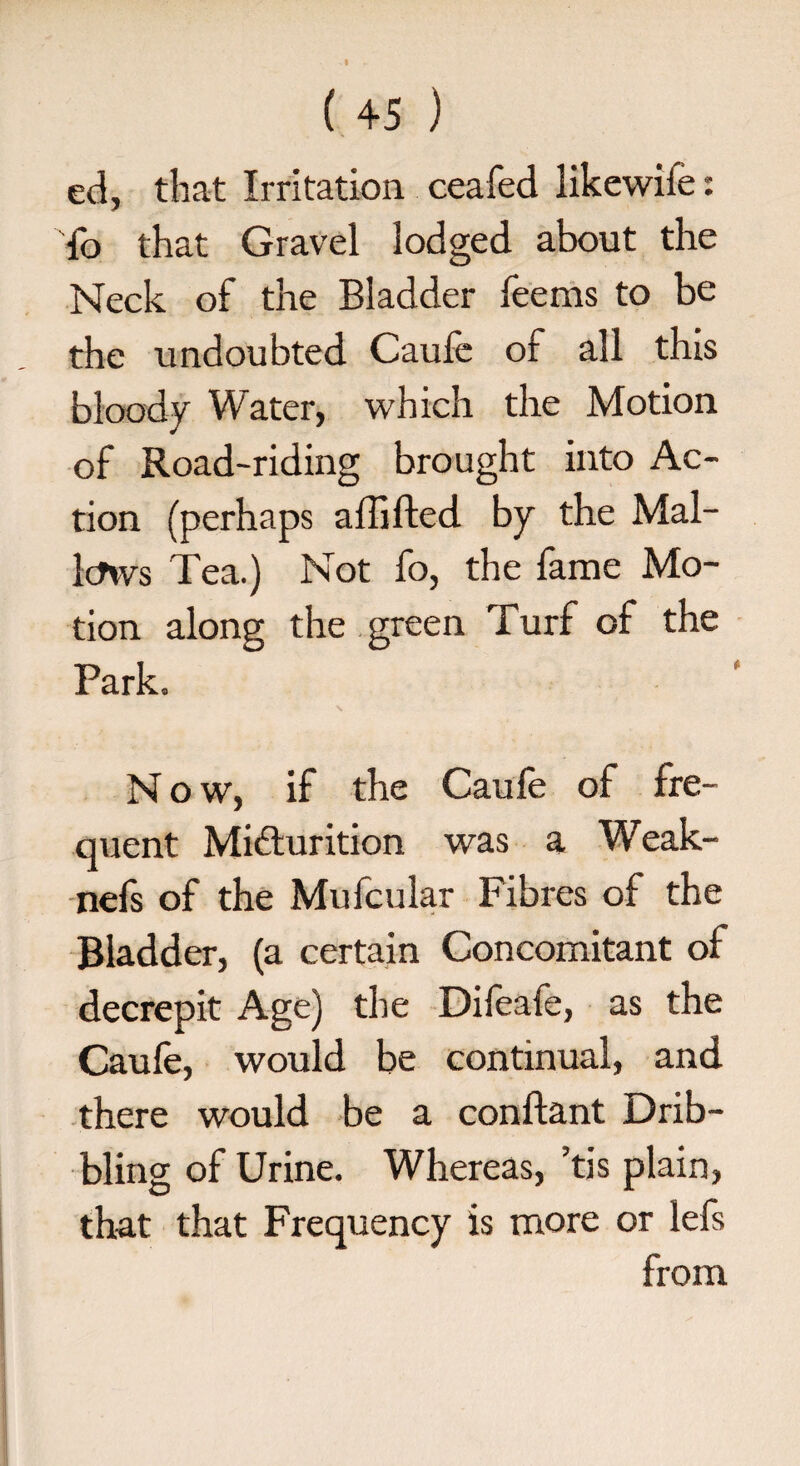 ed, that Irritation ceafed likewife: To that Gravel lodged about the Neck of the Bladder feems to be the undoubted Caufe of all this bloody Water, which the Motion of Road-riding brought into Ac¬ tion (perhaps affifted by the Mal¬ lows Tea.) Not fo, the fame Mo¬ tion along the green Turf of the Park. Now, if the Caufe of fre¬ quent Micturition was a Weak- nefs of the Mufcular Fibres of the Bladder, (a certain Concomitant of decrepit Age) the Difeafe, as the Caufe, would be continual, and there would be a conftant Drib¬ bling of Urine. Whereas, ’tis plain, that that Frequency is more or lefs from .