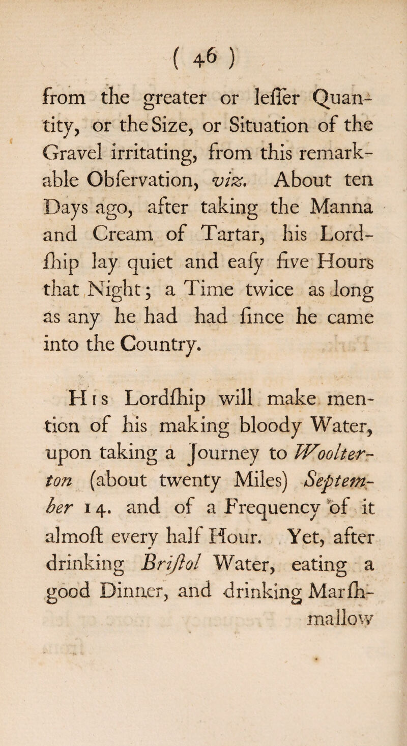 from the greater or lefler Quan¬ tity, or the Size, or Situation of the Gravel irritating, from this remark¬ able Obfervation, viz. About ten Days ago, after taking the Manna and Cream of Tartar, his Lord- fhip lay quiet and eafy five Hours that Night; a Time twice as long as any he had had fince he came into the Country. H i s Lordfhip will make men¬ tion of his making bloody Water, upon taking a Journey to Woolter- ton (about twenty Miles) Septem¬ ber 14. and of a Frequency of it almoft every half Hour. Yet, after drinking Brijlol Water, eating a good Dinner, and drinking Marfh- mallow