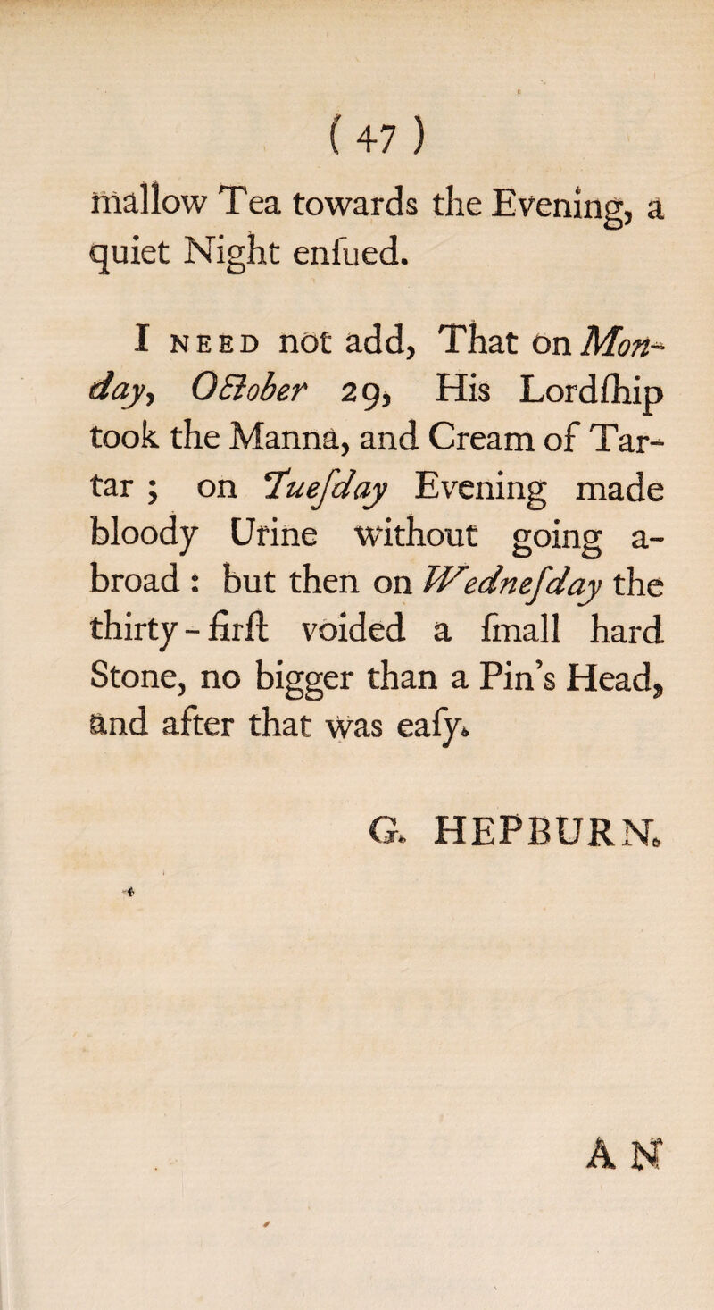 mallow Tea towards the Evening, a quiet Night enfued. I need not add, That on Mon¬ day ■, 0Bober 29, His Lordfhip took the Manna, and Cream of Tar¬ tar ; on ‘luefday Evening made bloody Urine without going a- broad : but then on Wednefday the thirty - firfl: voided a fmall hard Stone, no bigger than a Pin’s Head> and after that was eafy. a HEPBURN,
