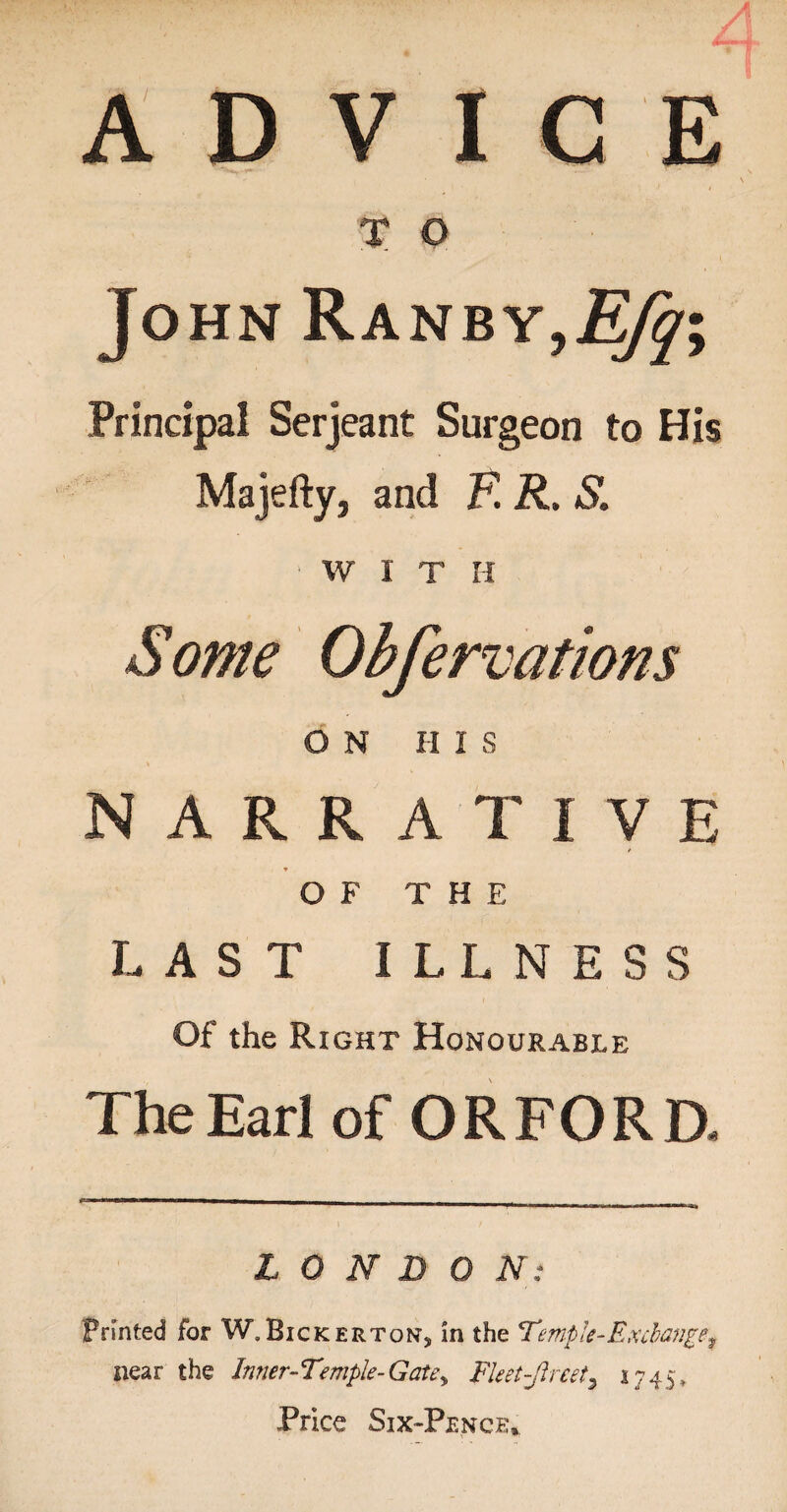 ADVICE T O John RanbyjEfq\ Principal Serjeant Surgeon to His Majefty, and E R. S. WITH Some Obfervations ON III S NARRATIVE OF THE LAST ILLNESS Of the Right Honourable The Ear] of OR FORD. LONDON: Printed for W.Bickerton, in the Ternple-Exchange^ near the Inner-Temple-Gate,, Fleet-Jlreet3 1745, Price Six-Pence,