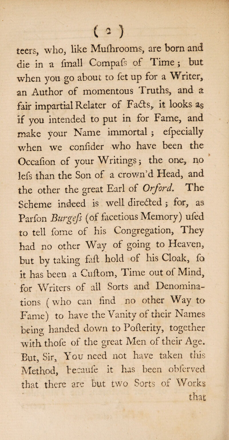 leers, who, like Mulhrooms, are born and die in a fmall Compafs of Time ; but when you go about to fet up for a Writer, an Author of momentous Truths, and a fair impartial Relater of Fadts, it looks as if you intended to put in for Fame, and make your Name immortal ; efpecially when we confider who have been the Occafion of your Writings; the one, no lefs than the Son of a crown’d Head, and the other the great Earl of Orford. The Scheme indeed is well directed ; for, as Parfon Burgefs (of facetious Memory) ufed to tell fome of his Congregation, They had no other Way of going to Heaven, but by taking Eft hold of his Cloak, fo it has been a Cuftom, Time out of Mind, for Writers of all Sorts and Denomina¬ tions (who can find no other Way to Fame) to have the Vanity of their Names being handed down to Pofterity, together with thofe of the great Men of their Age. But, Sir, You need not have taken this Method, tecaufe it has been obferved that there are but two Sorts of Works that
