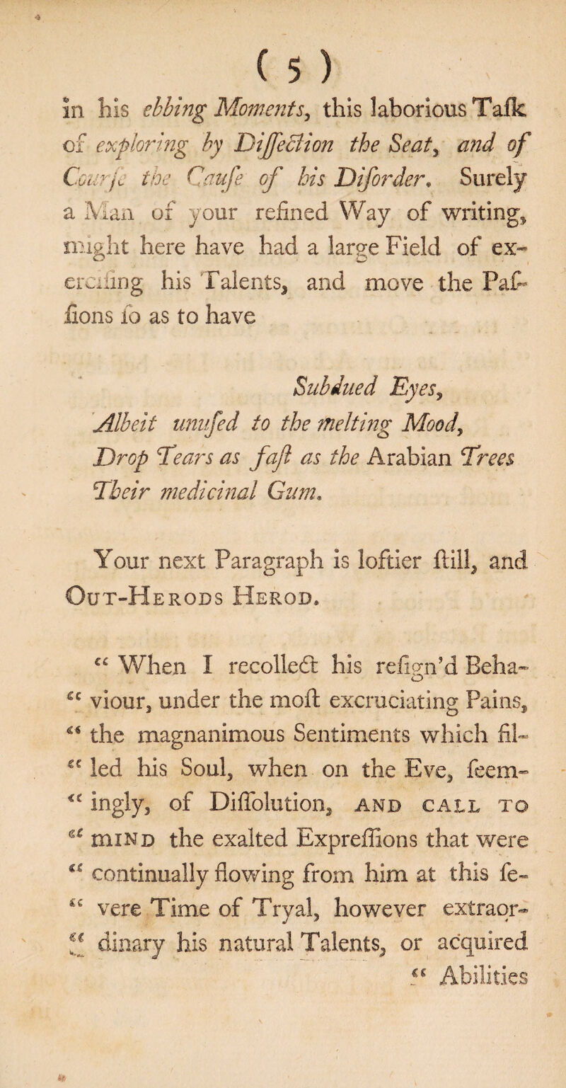 of exploring by DiJfeBion the Seat, and of Courju the Caufe of his Diforder, Surely a 3Vian of your refined Way of writings might here have had a large Field of ex- crciting his Talents, and move the FaF fions fo as to have Subdued Eyes, Albeit unufed to the melting Mood, Drop Dears as fafl as the Arabian Drees Dbeir medicinal Gum. Your next Paragraph is loftier ftill, and Out-Herods Herod, cc When I recoiled: his refign’d Bella- cc viour, under the moft excruciating Pains, the magnanimous Sentiments which fih led Ms Soul, when on the Eve, feem- ingly, of Difiolution, and call to a miND the exalted Expreffions that were €t continually flowing from him at this fe-» gc vere Time of Tryal, however extraqr- H dinary Ms natural Talents, or acquired u Abilities
