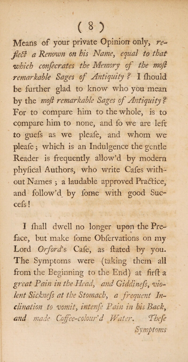 Means of your private Opinion1 only, re- jleB a Renown on his Name, equal to that which confecrates the Memory of the mojl remarkable Sages of Antiquity ? I fhould be further glad to know who you mean by the nioft remarkable Sages of Antiquity ? For to compare him to the whole, is to compare him to none, and fo we are left to guefs as we pleafe, and whom we pleafe; which is an Indulgence the gentle Reader is frequently allow’d by modern phyfical Authors, who write Cafes with¬ out Names ^ a laudable approved Practice, and follow’d by fome with good Suc- cefs! I fhall dwell no longer upon the Pre¬ face, but make fome Obfervations on my Lord Or ford's Cafe, as dated by you. The Symptoms were (taking them all from the Beginning to the End) at firft a great Pain in the Head, and Giddinefs, vio¬ lent Sicknefs at the Stomachy a frequent In¬ clination to vomit, intenfe Pain in his Back9 and made Coffee-colour1 d Water. Thefe Symptoms