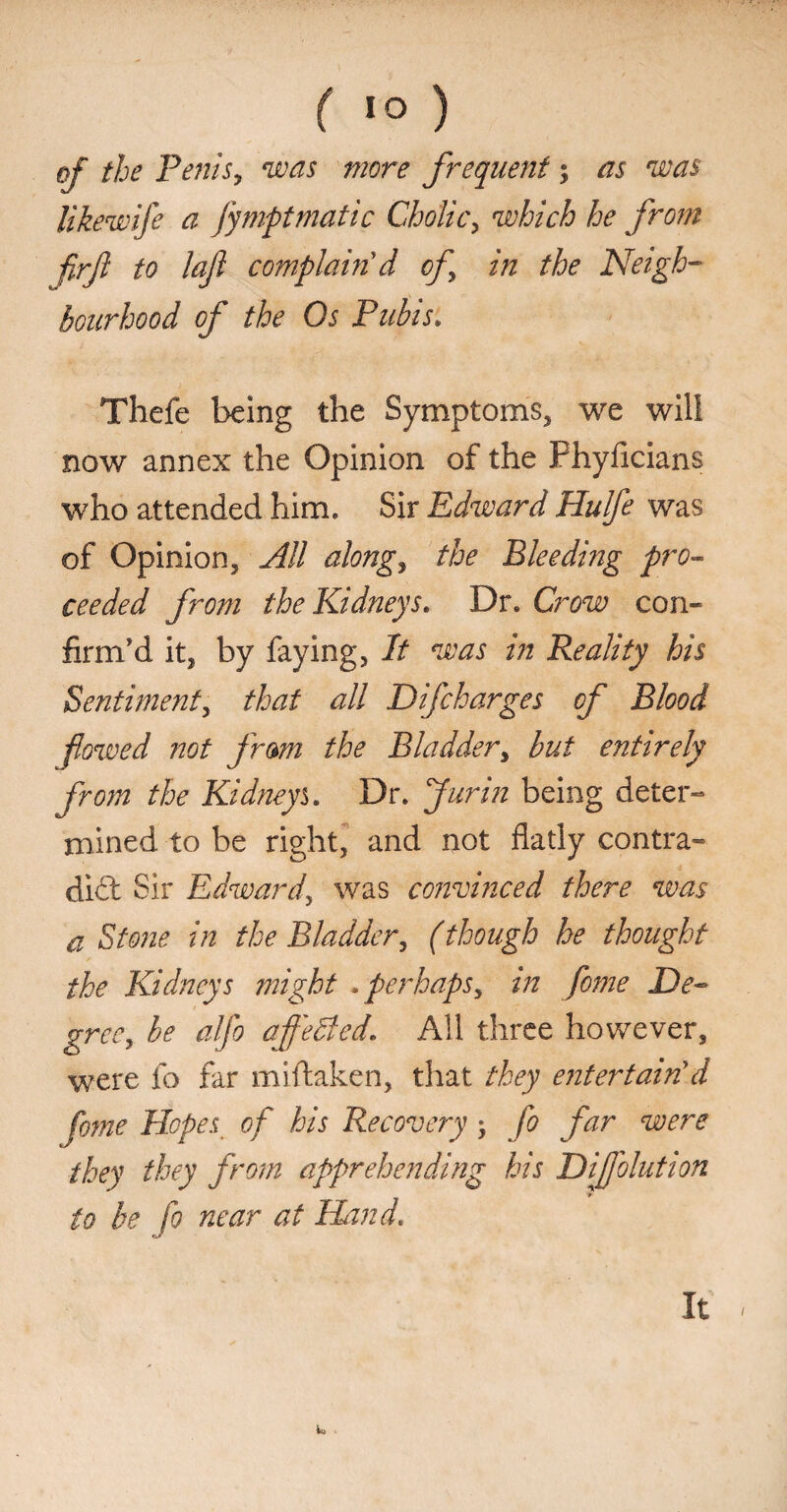of the Penis, was more frequent; as was likewife a fy nipt mat ic Cholic, which he from firf to lafi complain'd of in the Neigh¬ bourhood of the Os Pubis. Thefe being the Symptoms, we will now annex the Opinion of the Phyficians who attended him. Sir Edward Hulfe was of Opinion, All along, the Bleeding pro¬ ceeded from the Kidneys. Dr. Crow con¬ firm'd it, by faying, It was in Reality his Sentiment, that all Difcharges of Blood fowed not fram the Bladder, but entirely from the Kidneys Dr. fur in being deter¬ mined to be right, and not flatly contra¬ dict Sir Edward, was convinced there was a Stone in the Bladder, (though he thought the Kidneys might .perhaps, in fome De¬ gree, be alfo af'eBed. All three however, were fo far miftaken, that they entertain'd fome Hopes of his Recovery, fo far were they they from apprehending his Dijfolution to be fo near at Hand. It