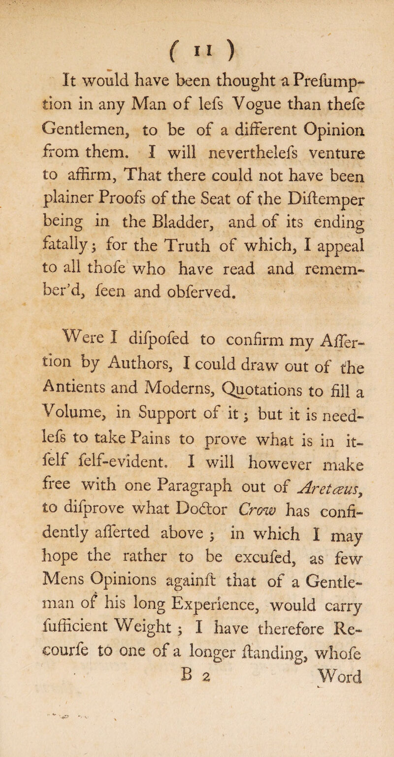 It would have been thought a Prefump- tion in any Man of lefs Vogue than thefe Gentlemen, to be of a different Opinion from them. I will neverthelefs venture to affirm, That there could not have been plainer Proofs of the Seat of the Diftcmper being in the Bladder, and of its ending fatally j for the Truth of which, I appeal to all thofe who have read and remem¬ ber'd, feen and obferved. Were I difpofed to confirm my Affer- tion by Authors, I could draw out of the Antients and Moderns, Quotations to fill a Volume, in Support of it; but it is need- lefs to take Pains to prove what is in it- felf felf-evident. I will however make free with one Paragraph out of Aretceus, to difprove what Doftor Crow has confi¬ dently afferted above 5 in which I may hope the rather to be excufed, as few Mens Opinions againft that of a Gentle¬ man of his long Experience, would carry fufficient Weight ; I have therefore Re- courie to one of a longer ftanding2 whofe B 2 Word k.. '-(£3 *v <