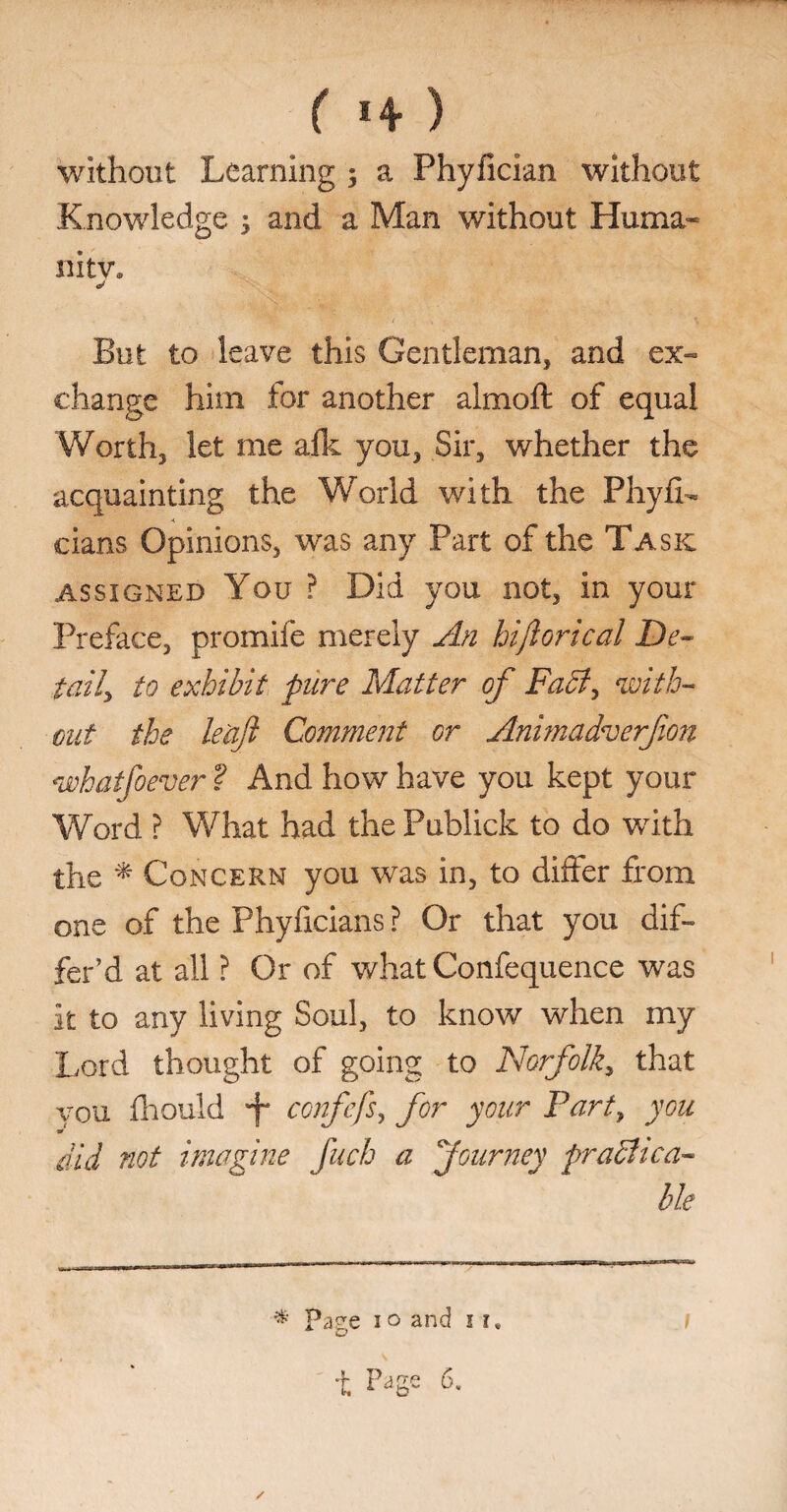 ( *4 ) without Learning ; a Phyfician without Knowledge ; and a Man without Huma¬ nity, *> But to leave this Gentleman, and ex- change him for another almoft of equal Worth, let me alk you, Sir, whether the acquainting the World with the Phyfh cians Opinions, was any Part of the Task assigned You ? Did you not, in your Preface, promife merely An hi ft or teal De¬ tail, to exhibit pure Matter of Fact, with¬ out the le'aft Comment or Animadverfon whatfoever ? And how have you kept your Word ? What had the Publick to do with the * Concern you was in, to differ from one of the Phyfieians ? Or that you dif¬ fer’d at all ? Or of what Confequence was it to any living Soul, to know when my Lord thought of going to Norfolk, that vou fhould f confefs, for your Fart, you * did not imagine fuch a Journey practica¬ ble / * Page i o and i ?,
