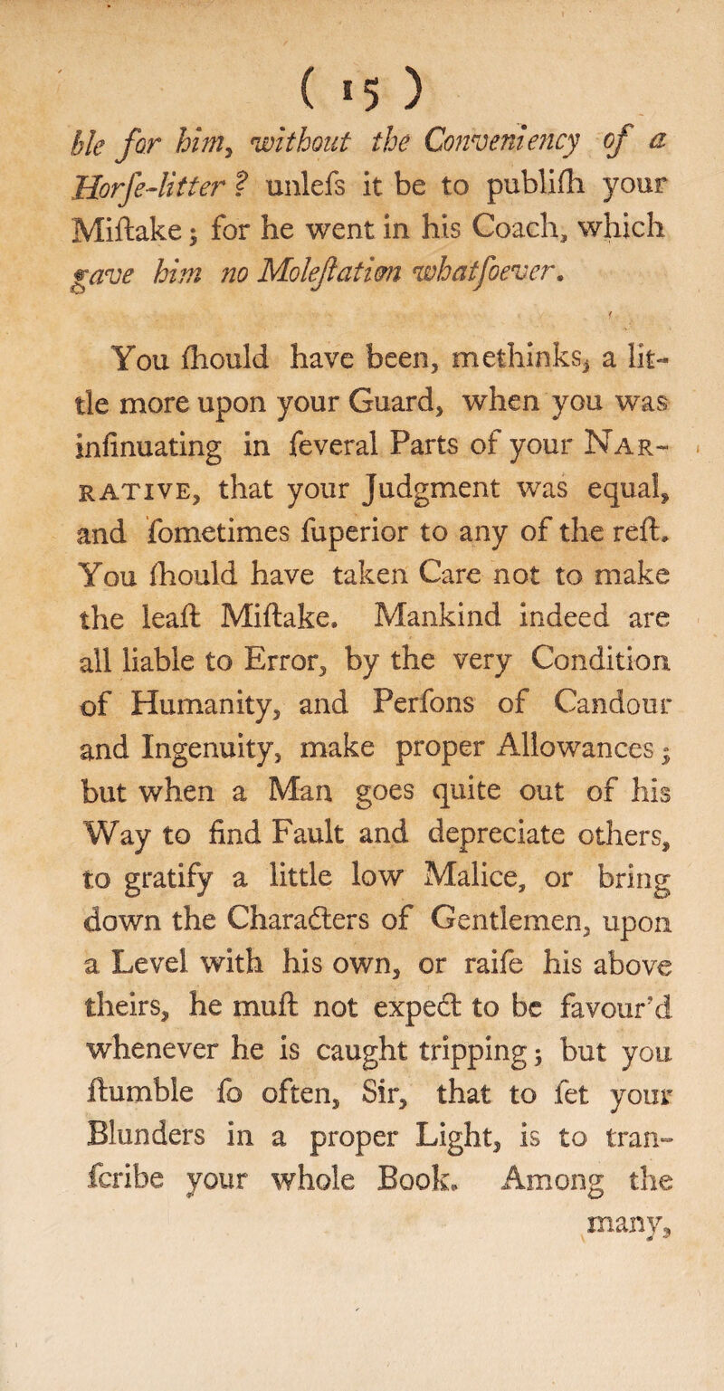 ble for him, without the Conventency of a Horfe-litter ? unlefs it be to publifti your Miftake; for he went in his Coach, which gave him no Moleflatim whatfoever. f You fhould have been, methinksj a lit¬ tle more upon your Guard, when you was infinuating in feveral Parts of your Nar¬ rative, that your Judgment was equal* and fometimes fuperior to any of the reft. You fhould have taken Care not to make the leaft Miftake. Mankind indeed are all liable to Error, by the very Condition of Humanity, and Perfons of Candour and Ingenuity, make proper Allowances • but when a Man goes quite out of his Way to find Fault and depreciate others, to gratify a little low Malice, or bring down the Characters of Gentlemen, upon a Level with his own, or raife his above theirs, he muft not expect to be favour’d whenever he is caught tripping; but you ftumble fo often. Sir, that to fet your Blunders in a proper Light, is to Iran- fcribe your whole Book. Among the many.