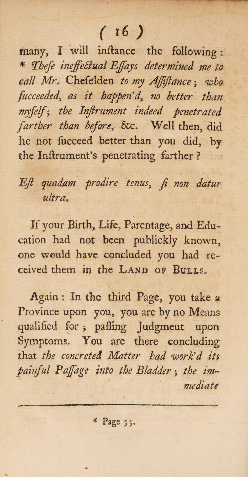 many, I will inftance the following: * Thefe ineffectual Effays determined me to call Mr. Chefelden to my Afftftance; who fucceededj, as it happen'd^ no better than myfelfj the Injlrument indeed penetrated farther than before> &c. Well then, did lie not fucceed better than you did, by the Inftrumenfs penetrating farther ? Eft quadam prodire tenus, fi non datur ultra. If your Birth, Life, Parentage, and Edu¬ cation had not been publickly known, one would have concluded you had re¬ ceived them in the Land of Bulls, Again: In the third Page, you take a Province upon you, you are by no Means qualified for $ pafling Judgment upon Symptoms. You are there concluding that the concreted Matter had work'd its painful Paffage into the Bladder$ the im¬ mediate s