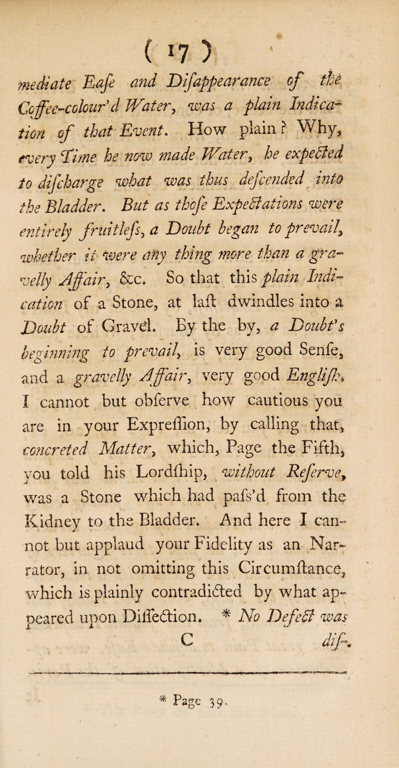 ( I?) mediate Eafe and Difappearance of the Coffee-colour'd Water, was a plain Indica¬ tion of that Event. How plain ? Why, every chme he now made Water, he expelled to difcharge what was thus defended into the Bladder. But as thcfe Expectations were entirely fruitlefs, a Doubt began to prevail\ whether it were any thing more than a gra¬ velly Jffair, &c* So that this plain Indi¬ cation of a Stone, at laft dwindles into a Doubt of Gravd. By the by, a Doubt's beginning to prevail, is very good Senfe, and a gravelly Jffair, very good Englif\ I cannot but obferve how cautious you are in your Exprefllon, by calling that, concreted Matter, which, Page the Fifth, you told his Lordfhip, without Referve, was a Stone which had pafs’d from the Kidney to the Bladder. And here I cam not but applaud your Fidelity as an Nar¬ rator, in not omitting this Circumftance, which is plainly contradicted by what ap¬ peared upon Diffedtion. * No DefeSl was c 4 diff