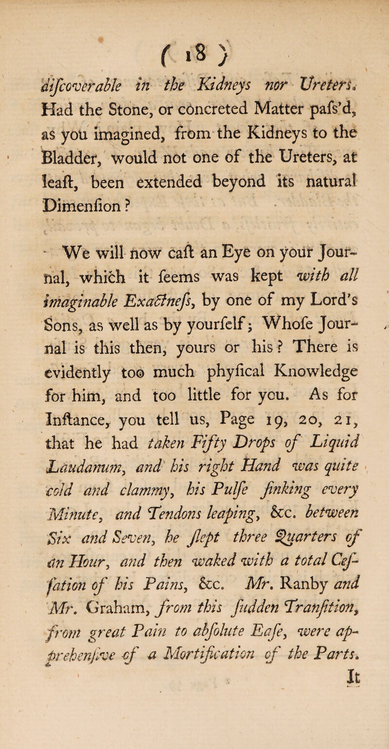 ( >8 } ‘ «>v , l* ■ * S’ . ' r f**T ■ t * difcov enable in the Kidneys nor Ureters9 Had the Stone, or concreted Matter pafs’d, as you imagined, from the Kidneys to the Bladder, would not one of the Ureters, at leaft, been extended beyond its natural Dimenfion ? - We will now caft an Eye on your Jour¬ nal, whifch it feems was kept with all imaginable Exatfnefs, by one of my Lord's Sons, as well as by yourfelf; Whofe Jour¬ nal is this then, yours or his ? There is evidently to© much phyfical Knowledge for him, and too little for you. As for Inftancey you tell us, Page 19, 20, 21, that he had taken Fifty Drops of Liquid Laudanum, and his right Hand was quite cold and clammy, his Pulfe finking every Minute, and Tendons leaping, &c. between Six and Seven, he flept three Quarters of an Hour, and then waked with a total Cef fation of his Pains, &c. Mr. Ranby and Mr, Graham, from this fudden Tranftion, front great Pain to abfolute Eafe, were ap- t>rehenjive of a Mortification of the Parts. It 1