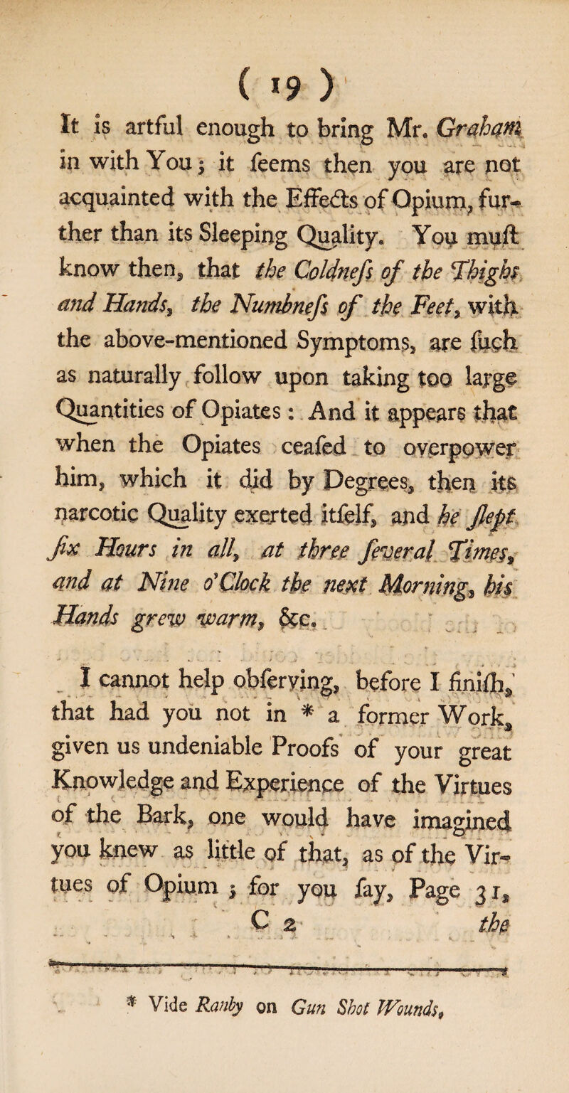 ( *9 ) It is artful enough to bring Mr. Graham in with You j it feems then you are not acquainted with the Effects of Opium, fur¬ ther than its Sleeping Quality. You mull know then, that the Coldnefs of the Thighs 4 and Hands, the Numbnefs of the Feet, with the above-mentioned Symptoms, are fuch as naturally follow upon taking too large Quantities of Opiates: And it appears that when the Opiates ceafed to overpower him, which it did by Degrees, then its narcotic Quality exerted itfelf, and he Jlept fx Hours in all, at three federal Times, and at Nine o’Chck the next Morning, his Hands grew warm, Sec, I cannot help obferyiog, before I finilh,' that had you not in * a former Work, given us undeniable Proofs of your great Knowledge and Experience of the Virtues of the Bark, one would have imagined you knew as little of that, as of the Vir¬ tues of Opium j for you fay. Page 31, C 2 the • - S'* » .. f fc. . _ •' * Vide Ranby on Gun Shot Wounds,