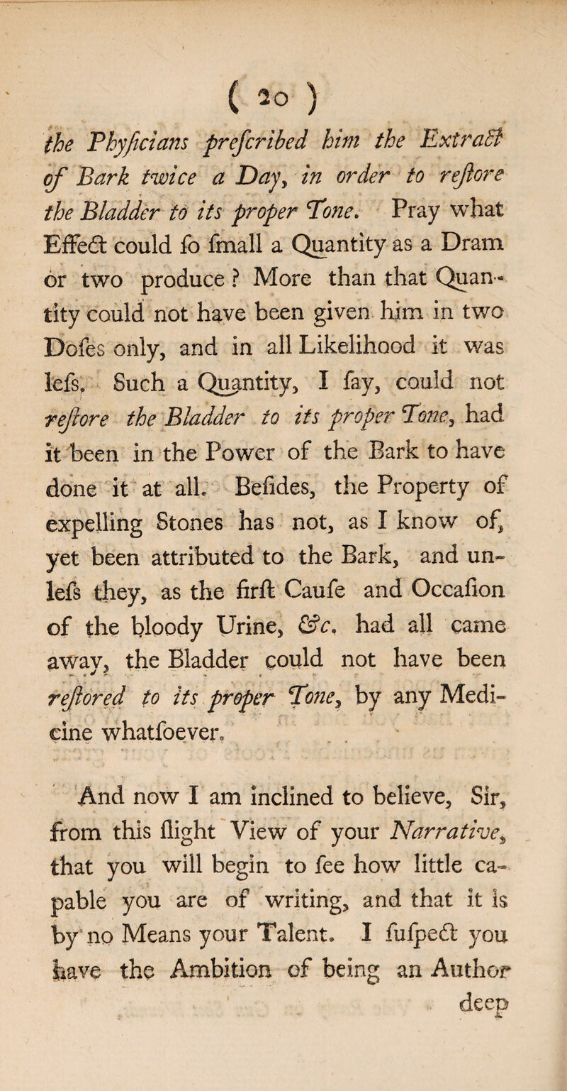 the Phyficians prefcribed him the ExtraB of Bark twice a Day, in order to reft ore the Bladder to its proper Tone, Pray what Effed: could fo fmall a Quantity as a Dram * s or two produce ? More than that Quan ¬ tity could not have been given him in two Dofes only, and in all Likelihood it was lefs, Such a Quantity, I fay, could not re/lore the Biadder to its proper Tone, had it been in the Power of the Bark to have done it at all. Befides, the Property of expelling Stones has not, as I know of, yet been attributed to the Bark, and un- lefs they, as the firft Caufe and Occafion of the bloody Urine, &c. had all came awav, the Bladder could not have been reftored to its proper Tone, by any Medi¬ cine whatfoeven And now I am inclined to believe. Sir, from this flight View of your Narrative3 that you will begin to fee how little ca¬ pable you are of writing, and that it is w no Means your Talent. I fufpedt you have the Ambition of being an Author deep