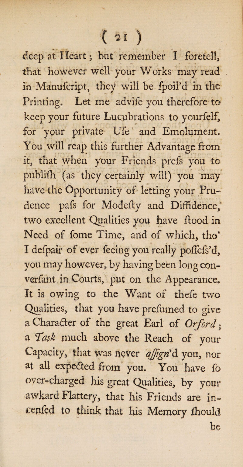 deep at Heart; but remember I foretell, that however well your Works may read in Manufcript, they will be fpoil’d in the Printing. Let me advife you therefore to keep your future Lucubrations to yourfelf, for your private Ufe and Emolument, You will reap this further Advantage from it, that when your Friends prefs you to publifh (as they certainly will) you may have the Opportunity of letting your Pru¬ dence pafs for Modefty and Diffidence/ two excellent Qualities you have flood in Need of fome Time, and of which, tho9 I defpair of ever feeing you really poflefs’d, you may however, by having been long con- verfant in Courts, put on the Appearance. It is owing to the Want of thefe two Qualities, that you have prefumed to give a Character of the great Earl of Orford. a Task much above the Reach of your Capacity, that was never ajfigtf d you, nor at all expeded from you. You have fo overcharged his great Qualities, by your awkard Flattery, that his Friends are in- cepfed to think that his Memory fiiould be