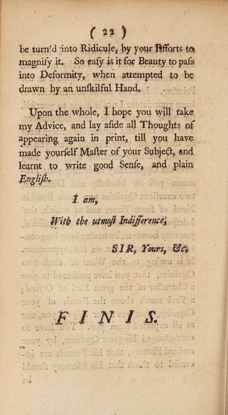 ^ < », (51) be turn’d into Ridicule, by your Efforts to> magnify it. So eafy is it for Beauty to pafs into Deformity, when attempted to be drawn by an unlkilful Hand. - .. - Upon the whole, 1 hope you will take my Advice, and lay alide all Thoughts of appearing again in print, till you have made yourfelf Matter of your Subjedt, and learnt to write good Senfe, and plain JLngliJh. , „ S'. ' * * * I amv - r , * * $ .. ~• i •. - ..; - . * ■- - •* • - x With the utrnji Indifference* SIR, Yours, &ei F I N / X ♦ ♦