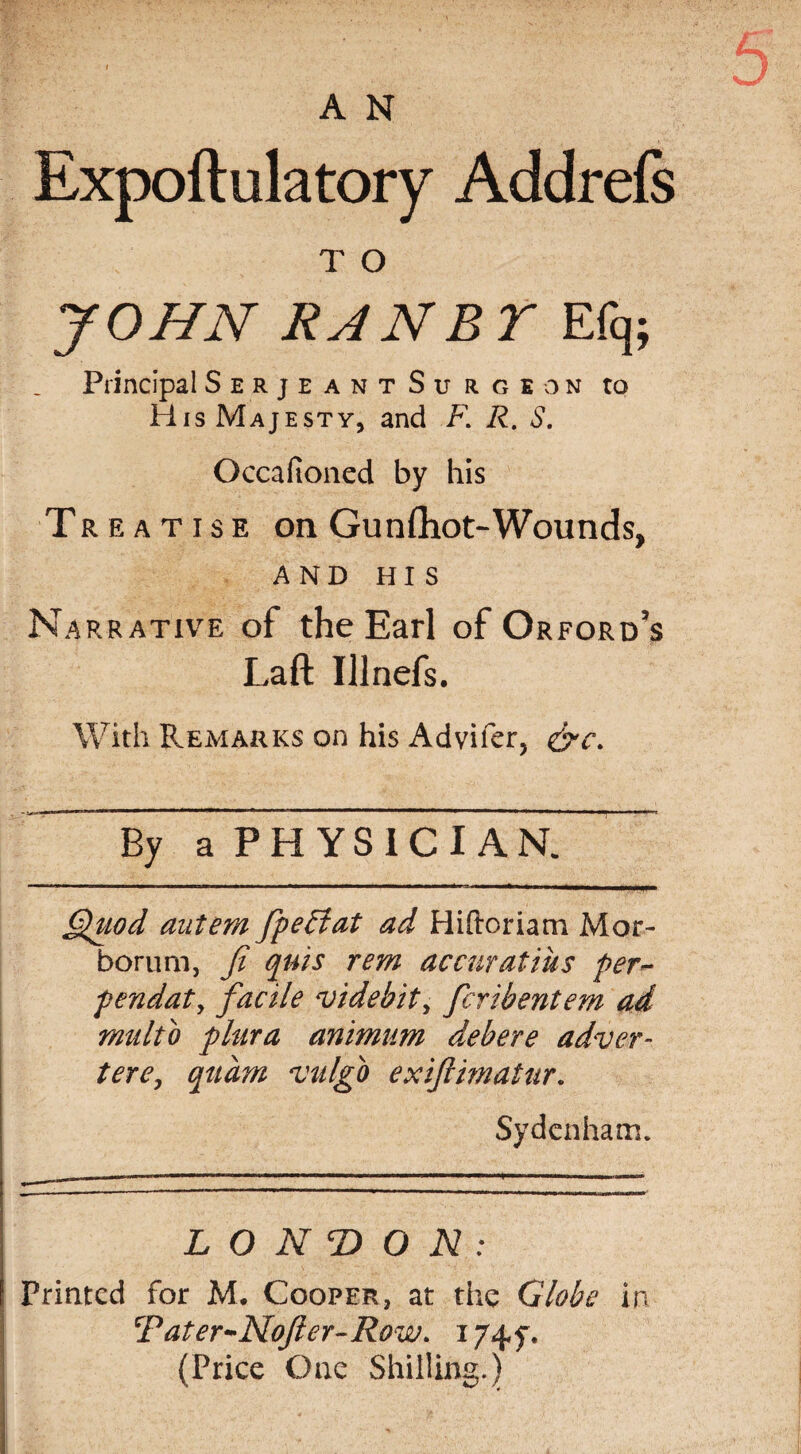 A N Expoftulatory Addrels T O JOHN RANBYE% Principal Serjeant Surgeon to His Majesty, and F. R. S. Occafioned by his Treatise on Gunfliot-Wounds, AND HIS Narrative of the Earl of Orford’s Laft Ulnefs. With Remarks on his Advifer, ~ By a PHYSIC I AN. Quod autem fpeffat ad Hiftoriam Mor- borum, fi quis rem accuratius per~ fendat, facile videbit, fcribentem ad rnultb plura animum debere adver- tere, quam ‘vulgb exiftimatur. Sydenham* LONDON: Printed for M. Cooper, at the Globe in CF at er-Nofter-Row. 174 y. (Price One Shilling.)