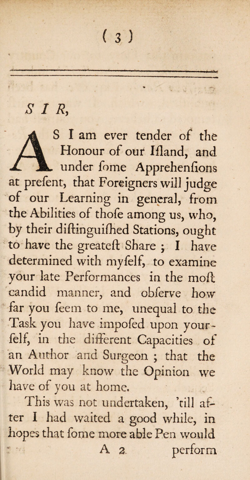 SIR, AS I am ever tender of the Honour of our Iiland, and under fome Appreheniions at prefent, that Foreigners will judge of our Learning in genera], from the Abilities of thofe among us, who, by their diftinguifhed Stations, ought to have the sweated: Share : I have determined with myfelf, to examine your late Performances in the moil candid manner, and obferve how far you feem to me, unequal to the Task you have impoied upon your- felf, in the different Capacities of an Author and Surgeon ; that the World may know the Opinion we have of you at home. This was not undertaken, ’till af¬ ter I had waited a good while, in hopes that fome more able Pen would A 2. perform