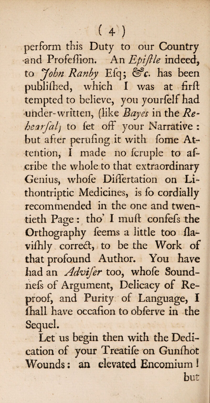 perform this Duty to our Country •and Profeftion. An Epiftle indeed, to John Ranby Efq; &c. has been published, which I was at firft tempted to believe, you yourfelf had under-written, (like Bayes in the Re- hearfal) to fet off your Narrative : but alter perilling it with fome At¬ tention, I made no fcruple to af~ cribe the whole to that extraordinary Genius, whofe Diftertation on Li- thontriptic Medicines, is fo cordially recommended in the one and twen¬ tieth Page: tho’ I mu ft confefs the Orthography feems a little too ila- vilhly correct, to be the Work of that profound Author. You have had an Advifer too, whofe Sound- nefs of Argument, Delicacy of Re¬ proof, and Purity of Language, I fhall have occafion to obferve in the Sequel. Let us begin then with the Dedi¬ cation of your Treatife on Gunlhot Wounds: an elevated Encomium ! but