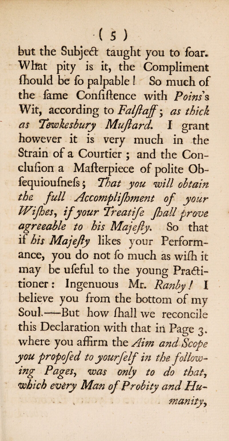 but the Subject taught you to ibar. What pity is it, the Compliment fhould be fo palpable ! So much of the lame Confidence with Poins' s Wit, according to Faljlaff • as thick as Tewkesbury Mujlard. I grant however it is very much in the Strain of a Courtier ; and the Con- clufion a Mafterpiece of polite Ob- fequioufnefs; That you will obtain the full Accomplifhment of your TVijhes, if your Treat ife Jhall prove agreeable to his Majejly. So that if his Majejly likes your Perform¬ ance, you do not fo much as wifh it may be ufeful to the young Practi¬ tioner : Ingenuous Mr. Ranby / I believe you from the bottom of my Soul.—But how lhall we reconcile this Declaration with that in Page 3. where you affirm the Aim and Scope you propofed to yourfelf in the follow¬ ing Pages, was only to do that, which every Man of Probity and Hu- • - .munity.,