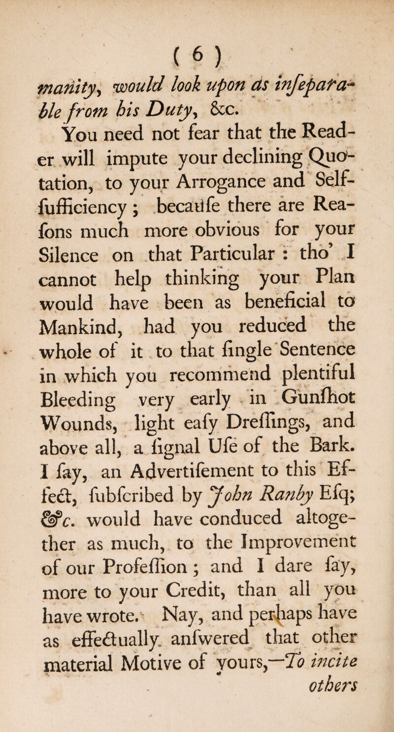 inanity, ’would look upon as infepafa- ble from his Duty, &c. You need not fear that the Read¬ er will impute your declining Quo¬ tation, to your Arrogance and Self- fufficiency ; becaufe there are Rea- fons much more obvious for your Silence on that Particular : tho’ I cannot help thinking your Plan would have been as beneficial to Mankind, had you reduced the whole of it to that fingle Sentence in which you recommend plentiful Bleeding very early in Gunfhot Wounds, light eafy Drefiings, and above all, a fignal Ufe of the Bark. I fay, an Advertifement to this Ef¬ fect, fubfcribed by John Ranby Efq; &c. would have conduced altoge¬ ther as much, to the Improvement of our Profeflion; and I dare fay, more to your Credit, than all you have wrote. Nay, and perhaps have as effectually anfwered that other material Motive of yours,—To incite others